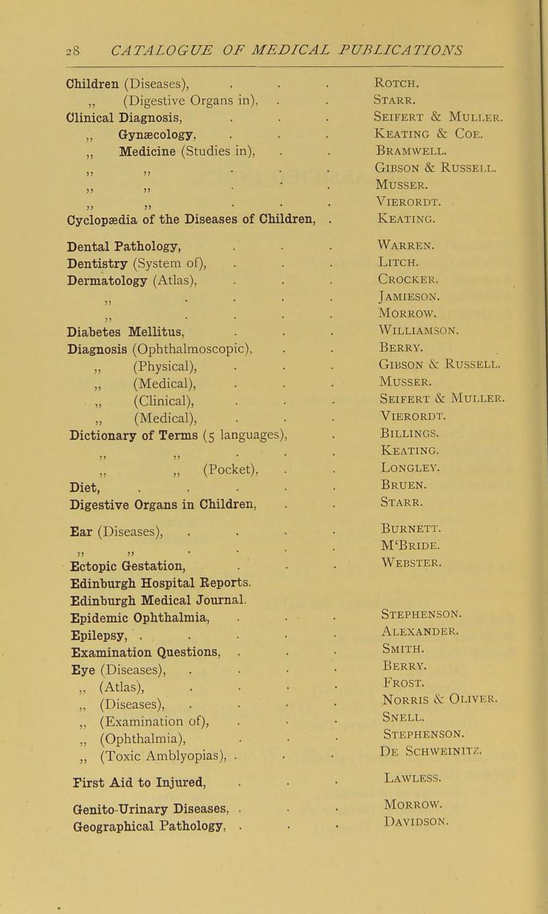 Children (Diseases), ,, (Digestive Organs in), Clinical Diagnosis, „ Gynaecology, „ Medicine (Studies in). Cyclopaedia of the Diseases of Children. Dental Pathology, Dentistry (System of), Dermatology (Atlas), Diabetes Mellitus, Diagnosis (Ophthalmoscopic), (Physical), „ (Medical), „ (Clinical), „ (Medical), Dictionary of Terms (5 languages) >> )) „ (Pocket), Diet, Digestive Organs in Children, Ear (Diseases), ii It • ' Ectopic Gestation, Edinburgh Hospital Reports. Edinburgh Medical Journal. Epidemic Ophthalmia, Epilepsy, . Examination Questions, Eye (Diseases), „ (Atlas), „ (Diseases), ,, (Examination of), „ (Ophthalmia), „ (Toxic Amblyopias), . First Aid to Injured, Genito-Urinary Diseases, . Geographical Pathology, . ROTCH. Starr. SeIFERT & MULLER. Keating & Coe. Bramwell. Gibson & Russell. Musser. V ierordt. Keating. Warren. Litch. Crocker. Jamieson. Morrow. Williamson. Berry. Gibson & Russell. Musser. Seifert & Muller. Vierordt. Billings. Keating. Longlev. Bruen. Starr. Burnett. M'Bride. Webster. Stephenson. Alexander. Smith. Berry. Frost. NoRRis & Oliver. Snell. Stephenson. De Schvveinitz. Lawless. Morrow. Davidson.