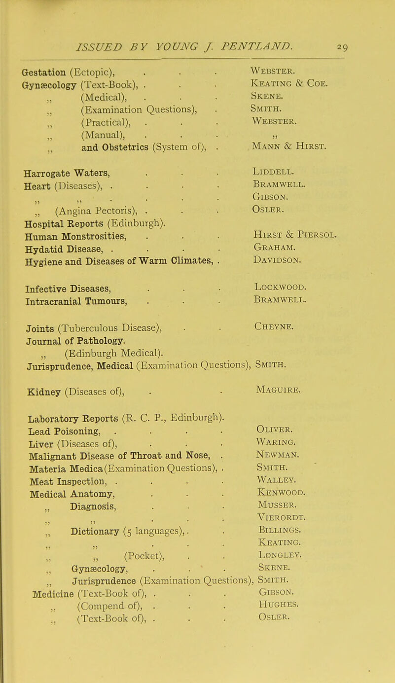 l:r6STjclui0n \^IliC,L(jpiL^, . Webster. Gynaecology (1 ext-cooK), . ,, (Medical), Skene. „ (Examination Questions), Smith. „ (Practical), \A/ T? R C T T? T? VV lifDo i JC^K.. (Manual), >) and Obstetrics (bystem ol), . iViANN xlIRST. Harrogate Waters, Heart (Diseases), .... XJ K A M W Hi L J L,, )» 11 • • • ■ VJ i. Do Wi> ■ „ (Angina Pectoris), . OSLER. Hospital Reports (Edinburgh). jimrirt-Ti ivxujibuiuDiuic&j . • Hirst & Piersol. Hydatid Disease, .... Graham. Hygiene and Diseases of Warm Climates, . Davidson. LOCKWOOD. TTit.rnnraTiial Tiiinoiirs Bramwell. Joints (Tuberculous Disease), Cheyne. Journal of Pathology. „ (Edinburgh Medical). Jurisprudence, Medical (Examination Questions), Smith. Kidney (Diseases of). Maguire. Laboratory Reports (R. C. P., Edinburgh). Lead Poisoning, .... Oliver. Liver (Diseases of). Waring. Malignant Disease of Throat and Nose, . Newman. Materia Medica(Examination Questions), . Smith. Meat Inspection, .... Walley. Medical Anatomy, Kenwood. „ Diagnosis, Musser. •.1 11 . . • Vierordt. Dictionary (5 languages),. Billings. )) ... Keating. (Pocket), . . Longley. „ Gynaecology, . . . Skene. „ Jurisprudence (Examination Questions), Smith. Medicine (Text-Book of), . . . Gibson. (Compend of), . . . Hughes. (Text-Book of), . . . Osler.