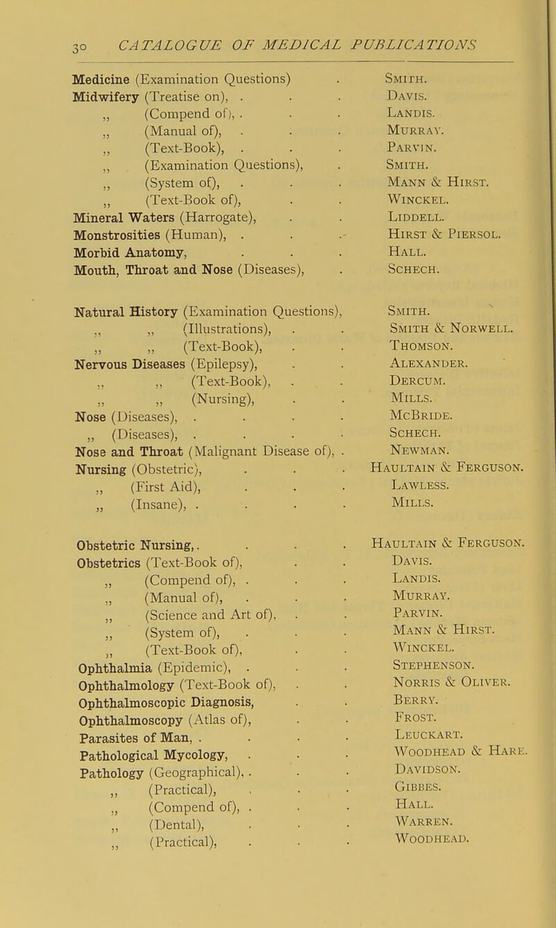 Medicine (Examination Questions) Midwifery (Treatise on), . „ (Corapend of), . „ (Manual of), . (Text-Book), . „ (Examination Questions), ,, (System of), (Text-Book of), Mineral Waters (Harrogate), Monstrosities (Human), . Morbid Anatomy, Mouth, Throat and Nose (Diseases), Smith. Davis. Landis. Murray. Parvin. Smith. Mann & Hirst. WiNCKEL. LiDDELL. Hirst & Piersol. Hall. SCHECH. Natural History (Examination Questions), ,, (Illustrations), „ „ (Text-Book), Nervous Diseases (Epilepsy), ,, ,, (Text-Book), (Nursing), Nose (Diseases), . „ (Diseases), . Nose and Throat (Malignant Disease of), Nursing (Obstetric), (First Aid), „ (Insane), . Smith. Smith & Norwell. Thomson. Alexander. Dercum. Mills. McBride. Schech. Newman. Haultain & Ferguson. Lawless. Mills. Obstetric Nursing,. Obstetrics (Text-Book of), (Compend of), . (Manual of), (Science and Art of), (System of), (Text-Book of), Ophthalmia (Epidemic), . Ophthalmology (Text-Book of), Ophthalmoscopic Diagnosis, Ophthalmoscopy (Atlas of), Parasites of Man, . Pathological Mycology, Pathology (Geographical), ,, (Practical), ., (Compend of), „ (Dental), „ (Practical), Haultain & Ferguson. Davis. Landis. Murray. Parvin. Mann & Hirst. Winckel. Stephenson. NoRRis iS: Oliver. Berry. Frost. Leuckart. WooDHEAD & Hark. D.A.VIDS0N. GiBBES. Hall. Warren. WoODHEAD.