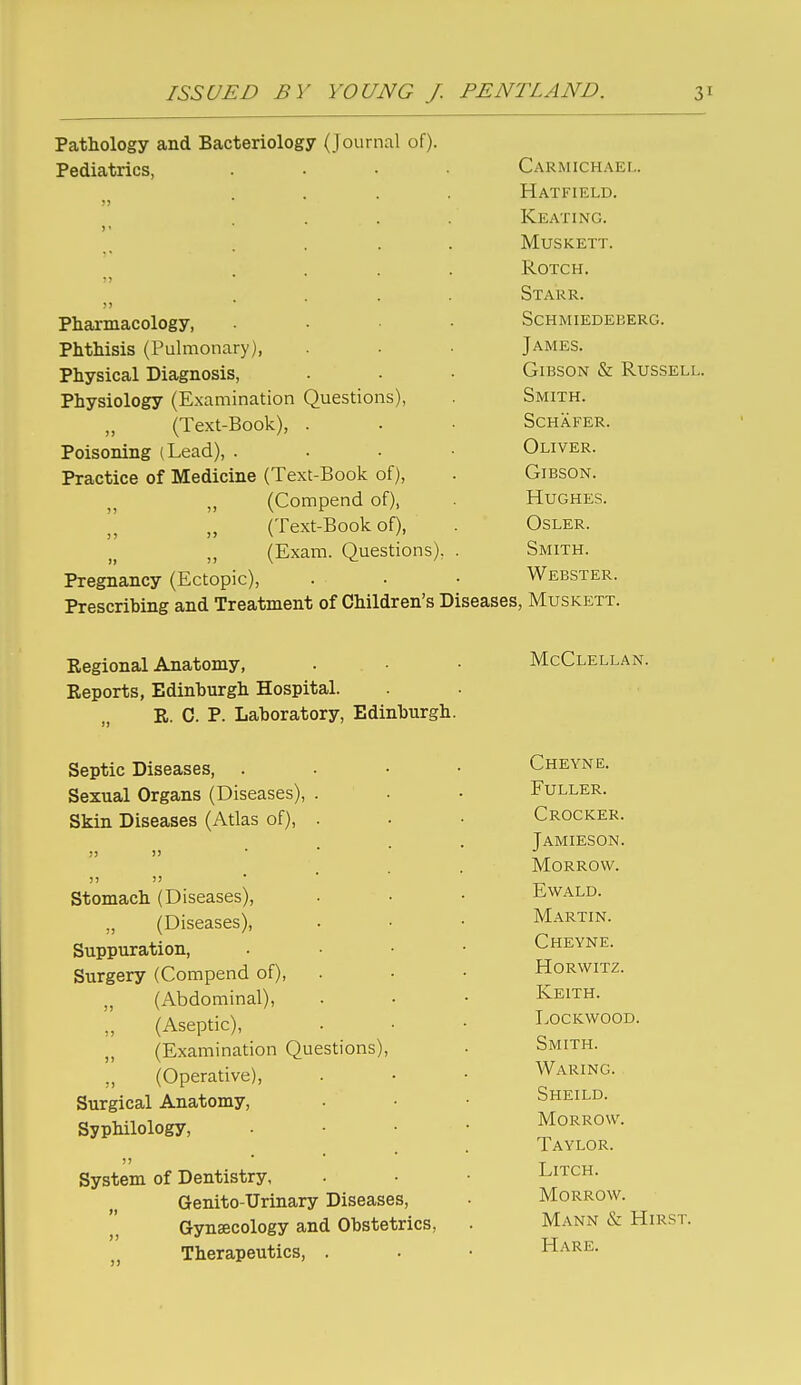 ISSUED BY YOUNG / PENTLAND. 3 Pathology and Bacteriology (Journal of). Pediatrics, . . . . Carmichael. ?j Hatfield. Keating. ) • MUSKETT. T> . • * ROTCH. J) . • • • Starr. Pharmacology, Schmiedeberg. Phthisis (Pulmonary), James. Physical Diagnosis, Gibson & Russell. Physiology (Examination Questions), Smith. (Text-Book), . Schafer. Poisoning (Lead), . Oliver. Practice of Medicine (Text-Book of), Gibson. (Compend of), Hughes. (Text-Book of), OSLER. (Exam. Questions), Smith. Pregnancy (Ectopic), Webster. Prescribing and Treatment of Children's Diseases, Muskett. Regional Anatomy, Reports, Edinburgh Hospital. R. 0. P. Laboratory, Edinburgh. Septic Diseases, . Sexual Organs (Diseases), . Skin Diseases (Atlas of), . )> ■ ■ ' 11 11 ' ' ' Stomach (Diseases), „ (Diseases), Suppuration, Surgery (Compend of), „ (Abdominal), (Aseptic), ,, (Examination Questions), ,, (Operative), Surgical Anatomy, Syphilology, System of Dentistry, Genito-Urinary Diseases, Gynaecology and Obstetrics, Therapeutics, . McClellan. Cheyne. Fuller. Crocker. Jamieson. Morrow. Ewald. Martin. Cheyne. HORWITZ. Keith, eockwood. Smith. Waring. Sheild. Morrow. Taylor. LiTCH. Morrow. Mann & Hirst. Hare.