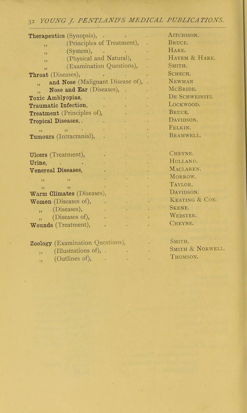 Therapeutics (Synopsis), . „ (Principles of Treatment), (System), (Physical and Natural), „ (Examination Questions), Throat (Diseases), „ and Nose (Malignant Disease of), „ Nose and Ear (Diseases), Toxic Amblyopias, Traxunatic Infection, Treatment (Principles of). Tropical Diseases,. )) J) • Tumours (Intracranial), AlTCHISON. Bruce. Hare. Hayem & Hare. Smith. SCHECH. Newman McBride. De Schweinitz. lockwood. Bruce. Davidson. Felkin. Bramwell. Ulcers (Treatment), Urine, Venereal Diseases, Warm Climates (Diseases) Women (Diseases of), ,, (Diseases), „ (Diseases of), Wounds (Treatment), Cheyne. Holland. Maclaren. Morrow. Taylor. Davidson. Keating & Coe. Skene. Webster. Cheyne. Zoology (Examination Questions), ,, (Illustrations of), . ., (Outlines of). Smith. Smith & Norwell. Thomson.