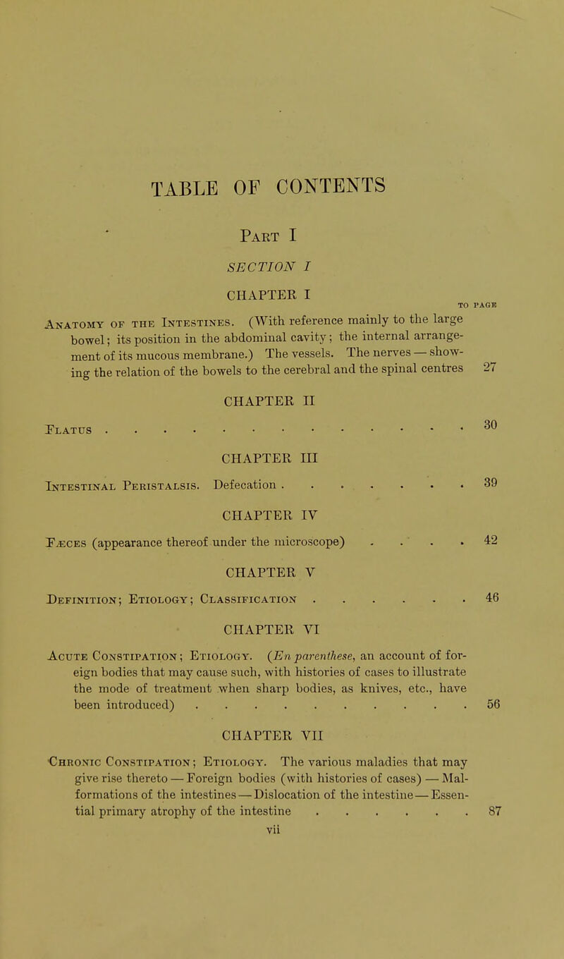 TABLE OF CONTENTS Part I SECTION I CHAPTER I TO Anatomy of the Intestines. (With reference mainly to the large bowel; its position in the abdominal cavity; the internal arrange- ment of its mucous membrane.) The vessels. The nerves — show- ing the relation of the bowels to the cerebral and the spinal centres CHAPTER n Platus CHAPTER ni Intestinal Peristalsis. Defecation CHAPTER IV I'^ces (appearance thereof under the microscope) - . ' . CHAPTER V Definition; Etiology; Classification CHAPTER VI Acute Constipation ; Etiology. {En parmthese, an account of for- eign bodies that may cause such, with histories of cases to illustrate the mode of treatment when sharp bodies, as knives, etc., have been introduced) .......... CHAPTER VII Chronic Constipation ; Etiology. The various maladies that may give rise thereto — Foreign bodies (with histories of cases) — Mal- formations of the intestines — Dislocation of the intestine—Essen- tial primary atrophy of the intestine