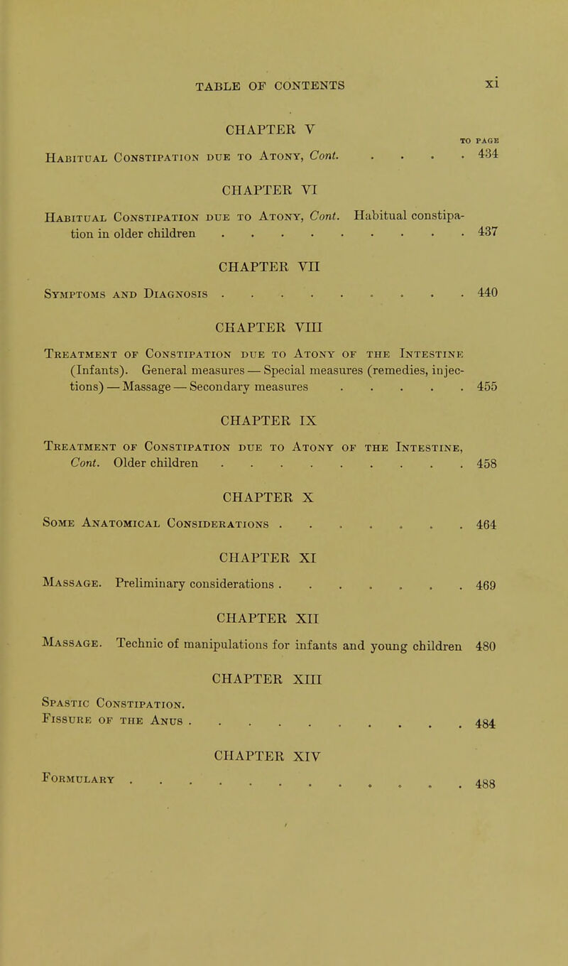 CHAPTER V TO PAGE Habitual Constipation due to Atony, Cont. .... 434 CHAPTER VI Habitual Constipation due to Atony, Cont. Habitual constipa- tion in older children 437 CHAPTER Vn Symptoms and Diagnosis 440 CHAPTER Vni Treatment of Constipation due to Atony of the Intestine (Infants). General measures — Special measures (remedies, injec- tions) — Massage — Secondary measures 455 CHAPTER IX Treatment of Constipation due to Atony of the Intestine, Cont. Older children 458 CHAPTER X Some Anatomical Considerations ....... 464 CHAPTER XI Massage. Preliminary considerations 469 CHAPTER XII Massage. Technic of manipulations for infants and young children 480 CHAPTER XIII Spastic Constipation. Fissure of the Anus 484 Formulary CHAPTER XIV 488