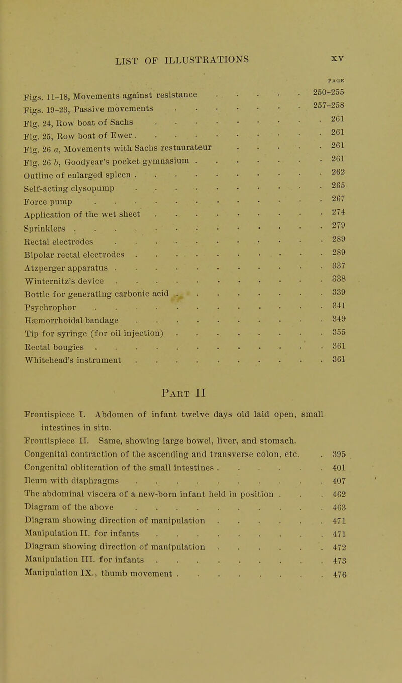 PAGE Figs. 11-18, Movements against resistance 250-2o5 Figs. 19-23, Passive movements 2o7-258 Fig. 24, Row boat of Sachs 2C1 Fig. 25, Row boat of Ewer Fig. 26 a, Movements witli Saclis restaurateur 261 Fig. 26 b, Goodyear's pocket gymnasium 261 Outline of enlarged spleen 262 Self-acting clysopump 265 Force pump Application of the wet sheet 274 Sprinklers • ^''^ Rectal electrodes Bipolar rectal electrodes 289 Atzperger apparatus ^37 Winternitz's device 338 Bottle for generating carbonic acid 339 Psychrophor 341 Hajmorrhoidal bandage 349 Tip for syringe (for oil injection) 355 Rectal bougies • 361 Whitehead's instrument 361 Part II Frontispiece I. Abdomen of infant twelve days old laid open, small intestines in situ. Frontispiece II. Same, showing large bowel, liver, and stomach. Congenital contraction of the ascending and transverse colon, etc. . 395 Congenital obliteration of the small intestines ...... 401 Ileum with diaphragms 407 The abdominal viscera of a new-born infant held in position . . 462 Diagram of the above 4G3 Diagram showing direction of manipulation 471 Manipulation II. for infants 471 Diagram showing direction of manipulation 472 Manipulation III. for infants 473 Manipulation IX., thumb movement 476