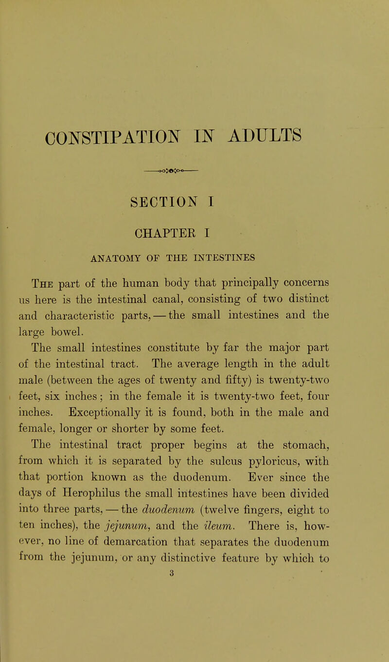 SECTION I CHAPTER I ANATOMY OF THE INTESTINES The part of the human body that principally concerns us here is the intestinal canal, consisting of two distinct and characteristic parts, — the small intestines and the large bowel. The small intestines constitute by far the major part of the intestinal tract. The average length in the adult male (between the ages of twenty and fifty) is twenty-two feet, six inches; in the female it is twenty-two feet, four inches. Exceptionally it is found, both in the male and female, longer or shorter by some feet. The intestinal tract proper begins at the stomach, from which it is separated by the sulcus pyloricus, with that portion known as the duodenum. Ever since the days of Herophilus the small intestines have been divided into three parts, — the duodenum (twelve fingers, eight to ten inches), the jejunum, and the ileum. There is, how- ever, no line of demarcation that separates the duodenum from the jejunum, or any distinctive feature by which to