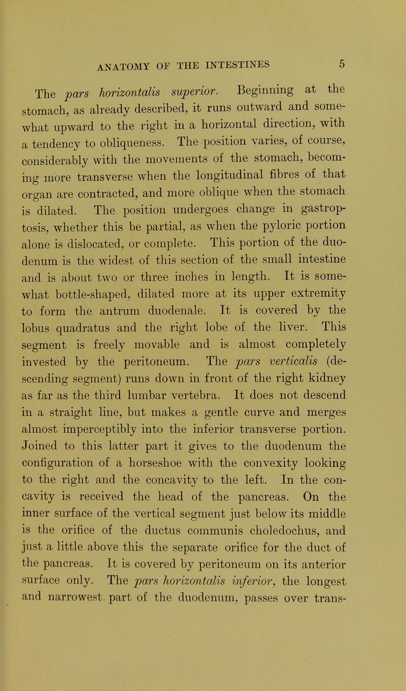 The pars horizontalis superior. Beginning at the stomach, as already described, it runs outward and some- what upward to the right in a horizontal direction, with a tendency to obliqueness. The position varies, of course, considerably with the movements of the stomach, becom- ing more transverse when the longitudinal fibres of that organ are contracted, and more oblique when the stomach is dilated. The position undergoes change in gastrop- tosis, whether this be partial, as when the pyloric portion alone is dislocated, or complete. This portion of the duo- denum is the widest of this section of the small intestine and is about two or three inches in length. It is some- what bottle-shaped, dilated more at its upper extremity to form the antrum duodenale. It is covered by the lobus quadratus and the right lobe of the liver. This segment is freely movable and is almost completely invested by the peritoneum. The pars verticalis (de- scending segment) runs down in front of the right kidney as far as the third lumbar vertebra. It does not descend in a straight line, but makes a gentle curve and merges almost imperceptibly into the inferior transverse portion. Joined to this latter part it gives to the duodenum the configuration of a horseshoe with the convexity looking to the right and the concavity to the left. In the con- cavity is received the head of the pancreas. On the inner surface of the vertical segment just below its middle is the orifice of the ductus communis choledochus, and just a little above this the separate orifice for the duct of the pancreas. It is covered by peritoneum on its anterior surface only. The pars horizontalis inferior, the longest and narrowest, part of the duodenum, passes over trans-