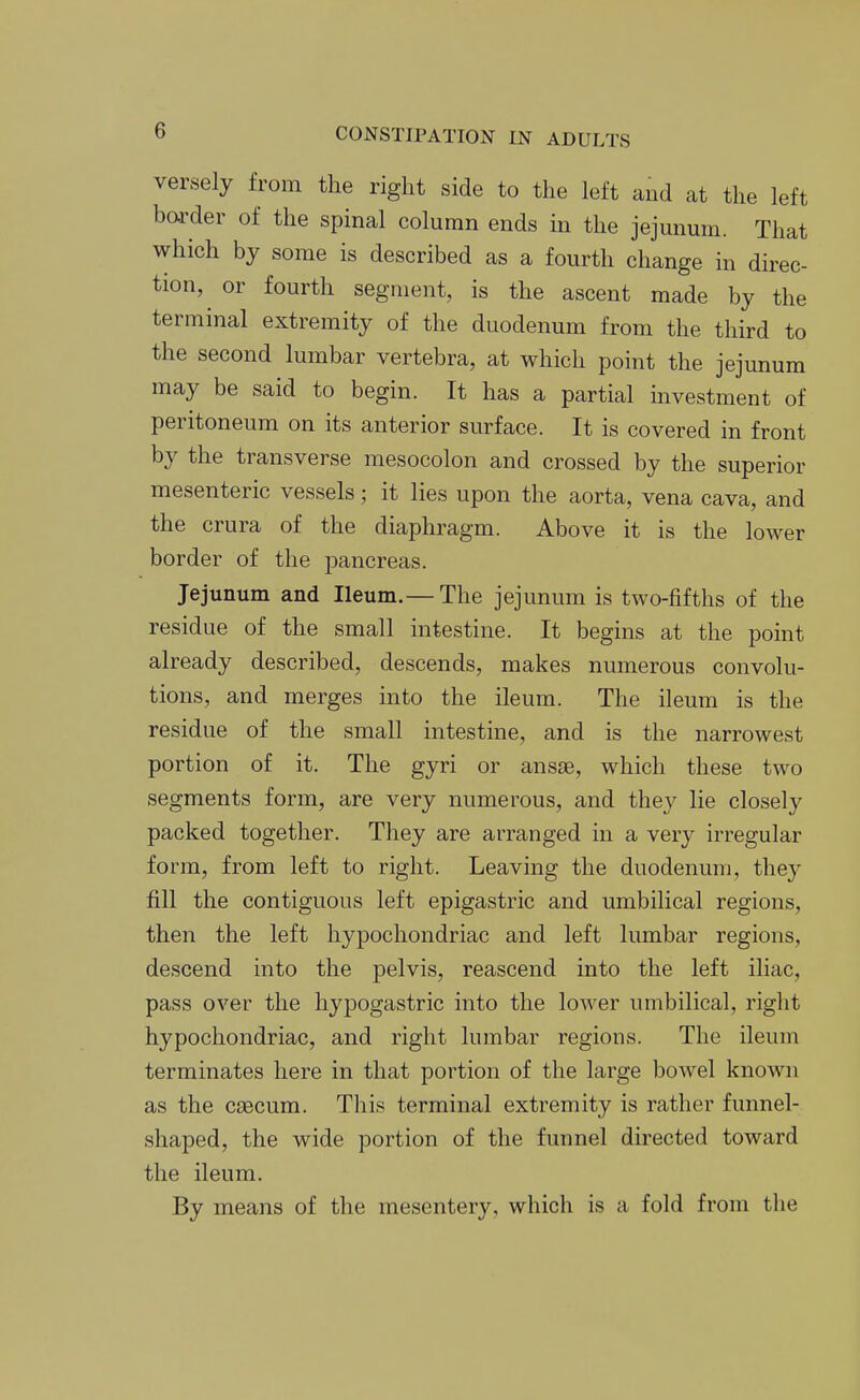 versely from the right side to the left and at the left harder of the spinal column ends in the jejunum. That which by some is described as a fourth change in direc- tion, or fourth segment, is the ascent made by the terminal extremity of the duodenum from the third to the second lumbar vertebra, at which point the jejunum may be said to begin. It has a partial investment of peritoneum on its anterior surface. It is covered in front by the transverse mesocolon and crossed by the superior mesenteric vessels; it lies upon the aorta, vena cava, and the crura of the diaphragm. Above it is the lower border of the pancreas. Jejunum and Ileum.— The jejunum is two-fifths of the residue of the small intestine. It begins at the point already described, descends, makes numerous convolu- tions, and merges into the ileum. The ileum is the residue of the small intestine, and is the narrowest portion of it. The gyri or ansae, which these two segments form, are very numerous, and they lie closely packed together. They are arranged in a very irregular form, from left to right. Leaving the duodenum, they fill the contiguous left epigastric and umbilical regions, then the left hypochondriac and left lumbar regions, descend into the pelvis, reascend into the left iliac, pass over the hypogastric into the lower umbilical, right hypochondriac, and right lumbar regions. The ileum terminates here in that portion of the large bowel known as the caecum. This terminal extremity is rather funnel- shaped, the wide portion of the funnel directed toward the ileum. By means of the mesentery, which is a fold from the