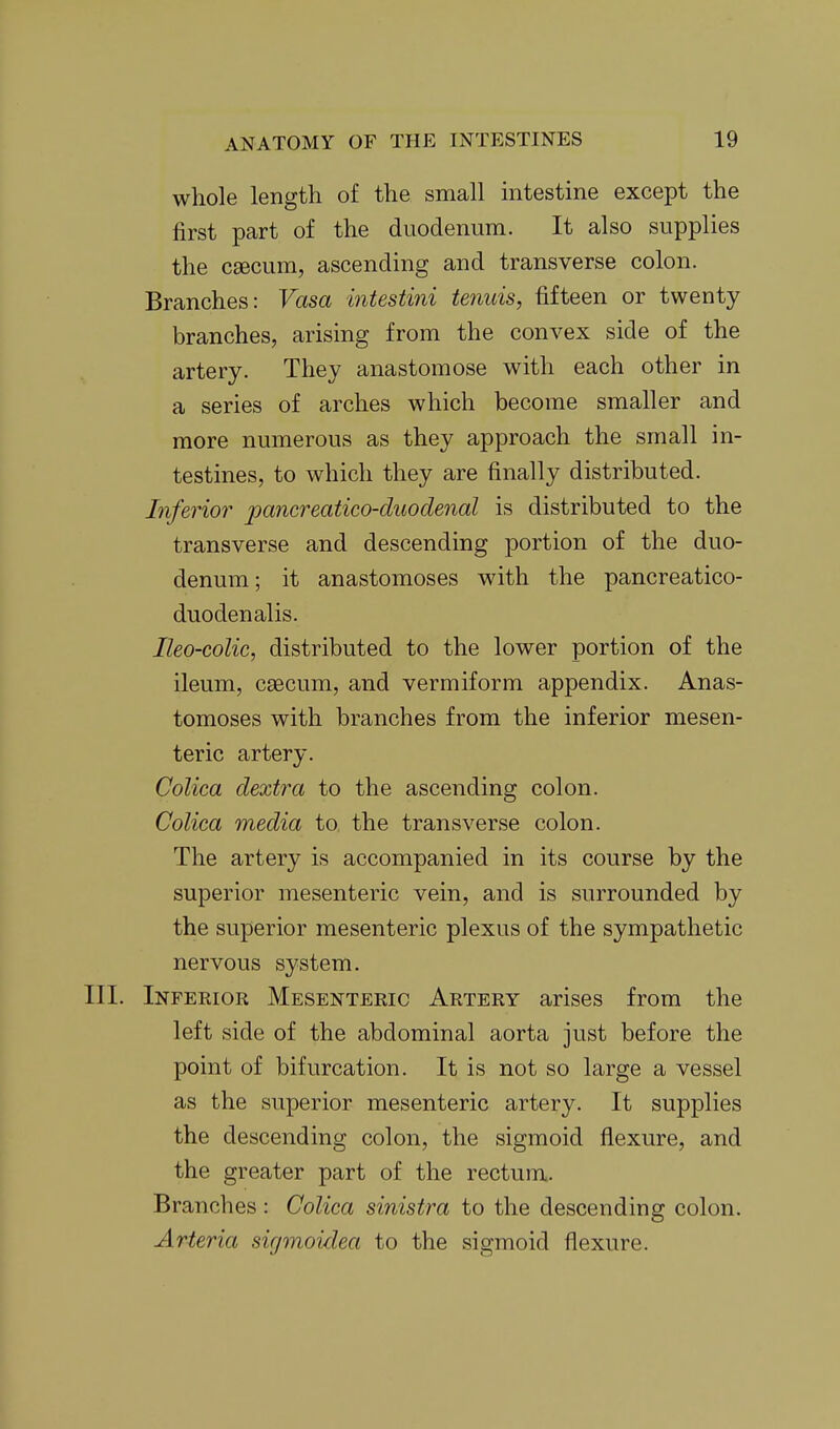 whole length of the small intestine except the first part of the duodenum. It also supplies the csecum, ascending and transverse colon. Branches: Vasa intestini tenuis, fifteen or twenty branches, arising from the convex side of the artery. They anastomose with each other in a series of arches which become smaller and more numerous as they approach the small in- testines, to which they are finally distributed. Inferior pancreatico-duodenal is distributed to the transverse and descending portion of the duo- denum ; it anastomoses with the pancreatico- duodenalis. Ileo-coUc, distributed to the lower portion of the ileum, caecum, and vermiform appendix. Anas- tomoses with branches from the inferior mesen- teric artery. Colica dextra to the ascending colon. Colica media to the transverse colon. The artery is accompanied in its course by the superior mesenteric vein, and is surrounded by the superior mesenteric plexus of the sympathetic nervous system. III. Inferior Mesenteric Artery arises from the left side of the abdominal aorta just before the point of bifurcation. It is not so large a vessel as the superior mesenteric artery. It supplies the descending colon, the sigmoid flexure, and the greater part of the rectum. Branches: Colica sinistra to the descending colon. Arteria sirjmoidea to the sigmoid flexure.