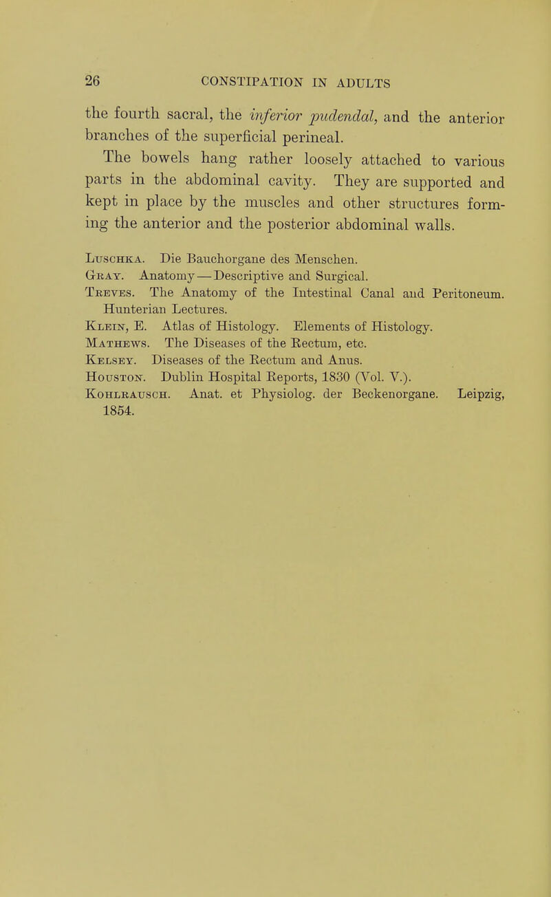 the fourth sacral, the inferior jmdendal, and the anterior branches of the superficial permeal. The bowels hang rather loosely attached to various parts in the abdominal cavity. They are supported and kept in place by the muscles and other structures form- ing the anterior and the posterior abdominal walls. LuscHKA. Die Bauchorgane des Menschen. Gkay. Anatomy—Descriptive and Surgical. Treves. The Anatomy of the Intestinal Canal and Peritoneum. Hunterian Lectures. Klein, E. Atlas of Histology. Elements of Histology. Mathews. The Diseases of the Eectum, etc. Kelsey. Diseases of the Eectum and Anus. Houston. Dublin Hospital Keports, 1830 (Vol. V.). KoHLRAuscH. Anat. et Physiolog. der Beckenorgane. Leipzig, 1854.