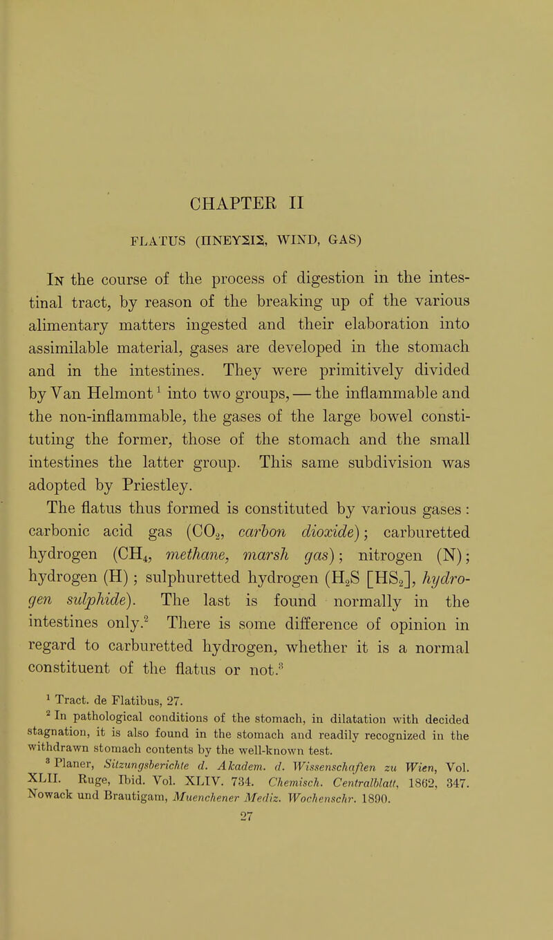 FLATUS (HNEYSIS, WIND, GAS) In the course of the process of digestion in the intes- tinal tract, by reason of the breaking up of the various alimentary matters ingested and their elaboration into assimilable material, gases are developed in the stomach and in the intestines. They were primitively divided by Van Helmont ^ into two groups, — the inflammable and the non-inflammable, the gases of the large bowel consti- tuting the former, those of the stomach and the small intestines the latter group. This same subdivision was adopted by Priestley. The flatus thus formed is constituted by various gases : carbonic acid gas (CO.2, carbon dioxide); carburetted hydrogen (CH4, methane, marsh gas); nitrogen (N); hydrogen (H); sulphuretted hydrogen (HgS [HSg], hydro- gen sidphide). The last is found normally in the intestines only.^ There is some difference of opinion in regard to carburetted hydrogen, whether it is a normal constituent of the flatus or not.- 1 Tract, de Flatibus, 27. 2 In pathological conditions of the stomach, in dilatation with decided stagnation, it is also found in the stomach and readily recognized in the withdrawn stomach contents by the well-known test. 3 Planer, Siizungsherichte d. Akadem. d. Wissenschaften zu Wien, Vol. XLII. Ruge, Ibid. Vol. XLIV. 734. Chemisch. Centralhlatt, 1862, 347. Nowack und Brautigam, Muenchener Mediz. Wochensclir. 1890.