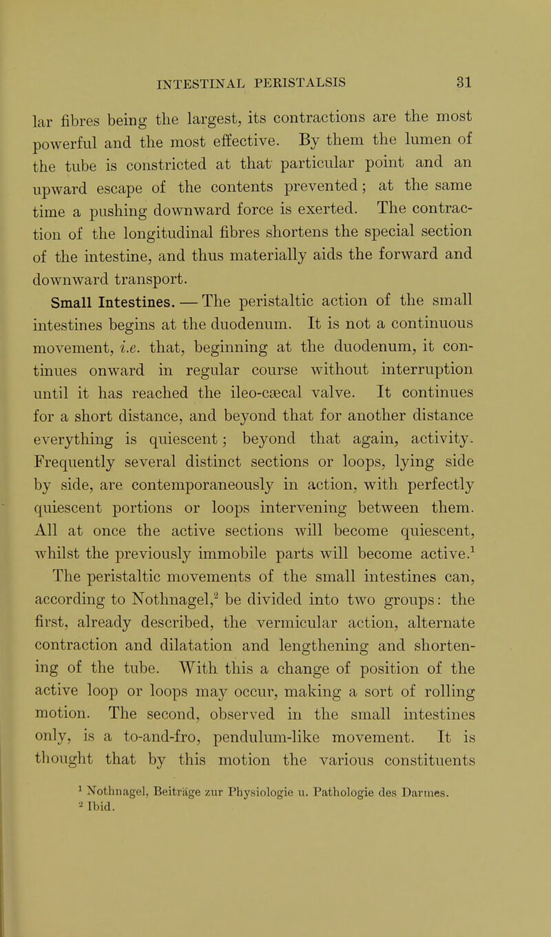 lar fibres being the largest, its contractions are the most powerful and the most effective. By them the lumen of the tube is constricted at that particular point and an upward escape of the contents prevented; at the same time a pushing downward force is exerted. The contrac- tion of the longitudinal fibres shortens the special section of the intestine, and thus materially aids the forward and downward transport. Small Intestines. — The peristaltic action of the small intestines begins at the duodenum. It is not a continuous movement, i.e. that, beginning at the duodenum, it con- tinues onward in regular course without interruption until it has reached the ileo-ctecal valve. It continues for a short distance, and beyond that for another distance everything is quiescent; beyond that again, activity. Frequently several distinct sections or loops, lying side by side, are contemporaneously in action, with perfectly quiescent portions or loops intervening between them. All at once the active sections will become quiescent, whilst the previously immobile parts will become active.^ The peristaltic movements of the small intestines can, according to Nothnagel,^ be divided into two groups: the first, already described, the vermicular action, alternate contraction and dilatation and lengthening and shorten- ing of the tube. With this a change of position of the active loop or loops may occur, making a sort of rolling motion. The second, observed in the small intestines only, is a to-and-fro, pendulum-like movement. It is til ought that by this motion the various constituents 1 Nothnagel, Beitriige zur Physiologie u. Pathologie des Darmes. Ibid. Il