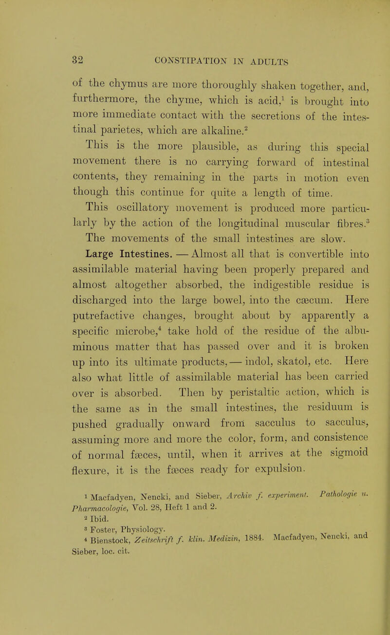 of the chymus are more thoroughly shaken together, and, furthermore, the chyme, which is acid,^ is brought into more immediate contact with the secretions of the intes- tinal parietes, which are alkaline.^ This is the more plausible, as during this special movement there is no carrying forward of intestinal contents, they remaining in the parts in motion even though this continue for quite a length of time. This oscillatory movement is produced more particu- larly by the action of the longitudinal muscular fibres.^ The movements of the small intestines are slow. Large Intestines. — Almost all that is convertible into assimilable material having been properly prepared and almost altogether absorbed, the indigestible residue is discharged into the large bowel, into the caecum. Here putrefactive changes, brought about by apparently a specific microbe,* take hold of the residue of the albu- minous matter that has passed over and it is broken up into its ultimate products,— indol, skatol, etc. Here also what little of assimilable material has been carried over is absorbed. Then by peristaltic action, which is the same as in the small intestines, the residuum is pushed gradually onward from sacculus to sacculus, assuming more and more the color, form, and consistence of normal fseces, until, when it arrives at the sigmoid flexure, it is the fa3ces ready for expulsion. 1 Macfadyen, Nencki, and Sieber, Archiv f. experiment. Pathologie a. Pharmacologie, Vol. 28, Heft 1 and 2. 2 Ibid. 8 Foster, Phy.siologv. 4 Bienstock, Zeilschrift f. klin. Medizin, 1884. Macfadyen, Nencki, and Sieber, loc. cit.