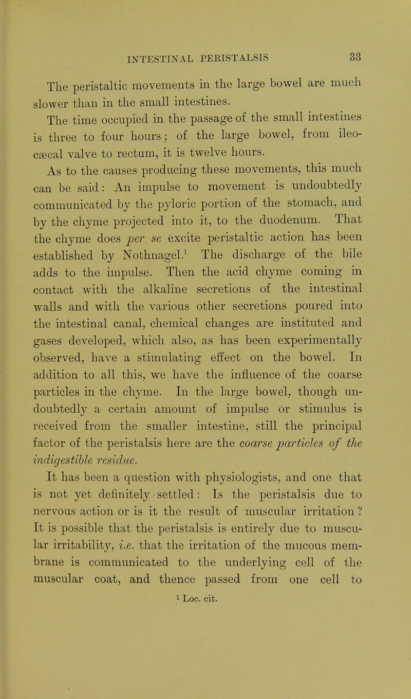 The peristaltic movements in the large bowel are much slower than in the small intestines. The time occupied in the passage of the small intestines is three to four hours; of the large bowel, from ileo- cecal valve to rectum, it is twelve hours. As to the causes producing these movements, this much can be said: An impulse to movement is undoubtedly communicated by the pyloric portion of the stomach, and by the chyme projected into it, to the duodenum. That the chyme does per se excite peristaltic action has been established by Nothnagel.^ The discharge of the bile adds to the impulse. Then the acid chyme coming in contact with the alkaline secretions of the intestinal walls and with the various other secretions poured into the intestinal canal, chemical changes are instituted and gases developed, which also, as has been experimentally observed, have a stimulating effect on the bowel. In addition to all this, we have the influence of the coarse particles in the chyme. In the large bowel, though un- doubtedly a certain amount of impulse or stimulus is received from the smaller intestine, still the principal factor of the peristalsis here are the coarse j^oLrticles of the indigestible residue. It has been a question with physiologists, and one that is not yet definitely settled: Is the peristalsis due to nervous action or is it the result of muscular irritation ? It is possible that the peristalsis is entirely due to muscu- lar irritability, i.e. that the irritation of the mucous mem- brane is communicated to the underlying cell of the muscular coat, and thence passed from one cell to 1 Loc. cit.