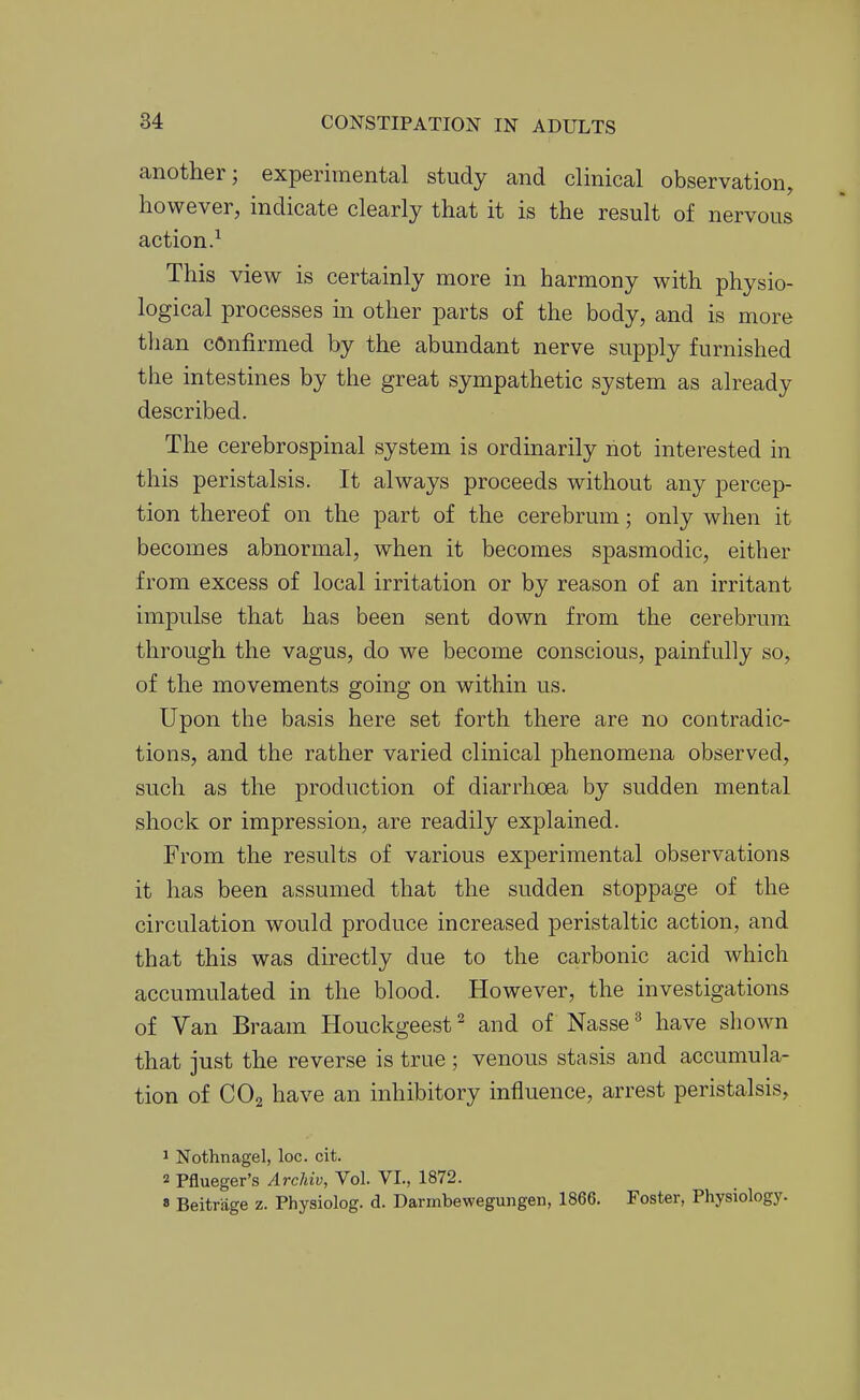 another; experimental study and clinical observation, however, indicate clearly that it is the result of nervous action.^ This view is certainly more in harmony with physio- logical processes ui other parts of the body, and is more than confirmed by the abundant nerve supply furnished the intestines by the great sympathetic system as already described. The cerebrospinal system is ordinarily not interested in this peristalsis. It always proceeds without any percep- tion thereof on the part of the cerebrum; only when it becomes abnormal, when it becomes spasmodic, either from excess of local irritation or by reason of an irritant impulse that has been sent down from the cerebrum through the vagus, do we become conscious, painfully so, of the movements going on within us. Upon the basis here set forth there are no contradic- tions, and the rather varied clinical phenomena observed, such as the production of diarrhoea by sudden mental shock or impression, are readily explained. From the results of various experimental observations it has been assumed that the sudden stoppage of the circulation would produce increased peristaltic action, and that this was directly due to the carbonic acid which accumulated in the blood. However, the investigations of Van Braam Houckgeest ^ and of Nasse ^ have shown that just the reverse is true ; venous stasis and accumula- tion of CO2 have an inhibitory influence, arrest peristalsis, 1 Nothnagel, loc. cit. 2 Pflueger's Archiv, Vol. VI., 1872. » Beitrage z. Physiolog. d. Darmbewegungen, 1866. Foster, Physiology.