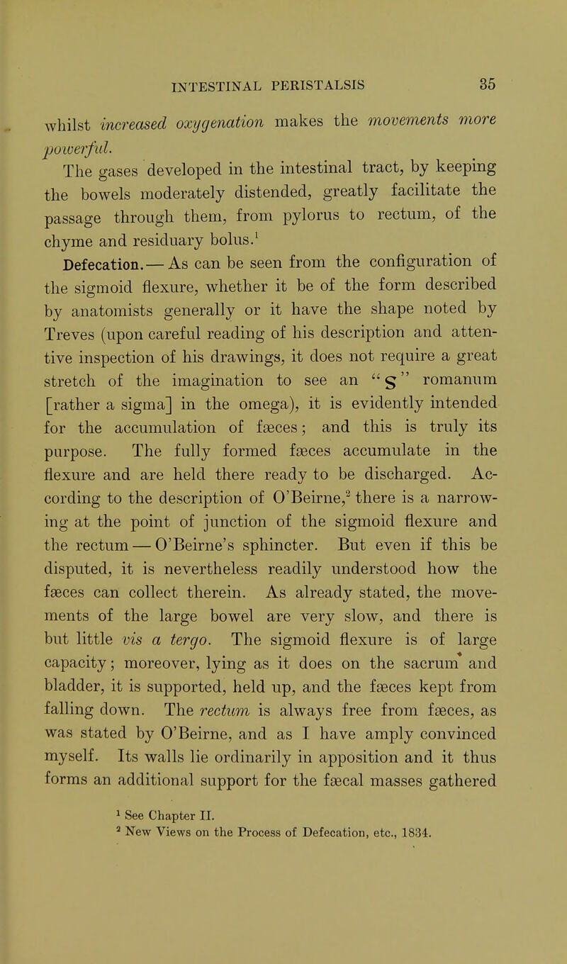 whilst increased oxygenation makes the movements more 'powerful. The gases developed in the intestinal tract, by keeping the bowels moderately distended, greatly facilitate the passage through them, from pylorus to rectum, of the chyme and residuary bolus.^ Defecation. — As can be seen from the configuration of the sigmoid flexure, whether it be of the form described by anatomists generally or it have the shape noted by Treves (upon careful reading of his description and atten- tive inspection of his drawings, it does not require a great stretch of the imagination to see an s romanum [rather a sigma] in the omega), it is evidently intended for the accumulation of faeces; and this is truly its purpose. The fully formed faeces accumulate in the flexure and are held there ready to be discharged. Ac- cording to the description of O'Beirne,^ there is a narrow- ing at the point of junction of the sigmoid flexure and the rectum — O'Beirne's sphincter. But even if this be disputed, it is nevertheless readily understood how the faeces can collect therein. As already stated, the move- ments of the large bowel are very slow, and there is but little vis a tergo. The sigmoid flexure is of large capacity; moreover, lying as it does on the sacrum* and bladder, it is supported, held up, and the faeces kept from falling down. The rectum is always free from faeces, as was stated by O'Beirne, and as I have amply convinced myself. Its walls lie ordinarily in apposition and it thus forms an additional support for the faecal masses gathered 1 See Chapter II. New Views on the Process of Defecation, etc., 1834.