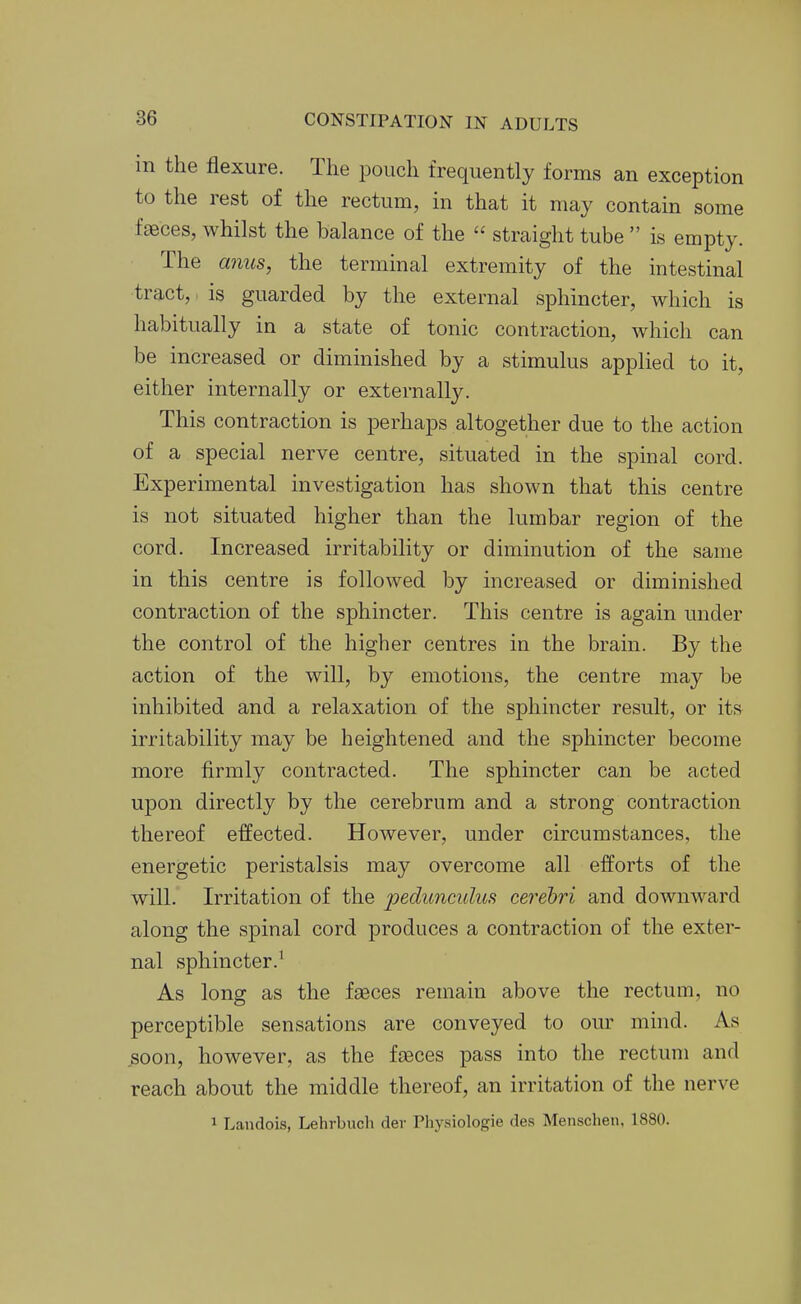 in the flexure. The pouch frequently forms an exception to the rest of the rectum, in that it may contain some faeces, whilst the balance of the  straight tube  is empty. The mius, the terminal extremity of the intestinal tract,. is guarded by the external sphincter, which is habitually in a state of tonic contraction, which can be increased or diminished by a stimulus applied to it, either internally or externally. This contraction is perhaps altogether due to the action of a special nerve centre, situated in the spinal cord. Experimental investigation has shown that this centre is not situated higher than the lumbar region of the cord. Increased irritability or diminution of the same in this centre is followed by increased or diminished contraction of the sphincter. This centre is again under the control of the higher centres in the brain. By the action of the will, by emotions, the centre may be inhibited and a relaxation of the sphincter result, or its irritability may be heightened and the sphincter become more firmly contracted. The sphincter can be acted upon directly by the cerebrum and a strong contraction thereof effected. However, under circumstances, the energetic peristalsis may overcome all efforts of the will. Irritation of the pedunculus cerebri and downward along the spinal cord produces a contraction of the exter- nal sphincter.' As long as the faeces remain above the rectum, no perceptible sensations are conveyed to our mind. As soon, however, as the fceces pass into the rectum and reach about the middle thereof, an irritation of the nerve 1 Landois, Lehrbuch der Physiologie des Menscheii, 1880.