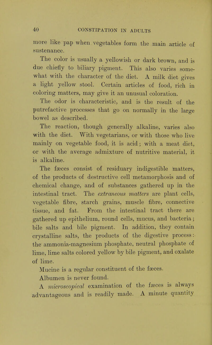 more like pap when vegetables form the main article of .sustenance. The color is usually a yellowish or dark brown, and is due chiefly to biliary pigment. This also varies some- what with the character of the diet. A milk diet gives a light yellow stool. Certain articles of food, rich in coloring matters, may give it an unusual coloration. The odor is characteristic, and is the result of the putrefactive processes that go on normally in the large bowel as described. The reaction, though generally alkaline, varies also with the diet. With vegetarians, or with those who live mainly on vegetable food, it is acid; with a meat diet, or with the average admixture of nutritive material, it is alkaline. The faeces consist of residuary indigestible matters, of the products of destructive cell metamorphosis and of chemical change, and of substances gathered up in the intestinal tract. The extraneous matters are plant cells, vegetable fibre, starch grains, muscle fibre, connective tissue, and fat. From the intestinal tract there are gathered up epithelium, round cells, mucus, and bacteria; bile salts and bile pigment. In addition, they contain crystalline salts, the products of the digestive process: the ammonia-magnesium phosphate, neutral phosphate of lime, lime salts colored yellow by bile pigment, and oxalate of lime. Mucine is a regular constituent of the faeces. Albumen is never found. A microscopical examination of the fjEces is always advantageous and is readily made. A minute quantity