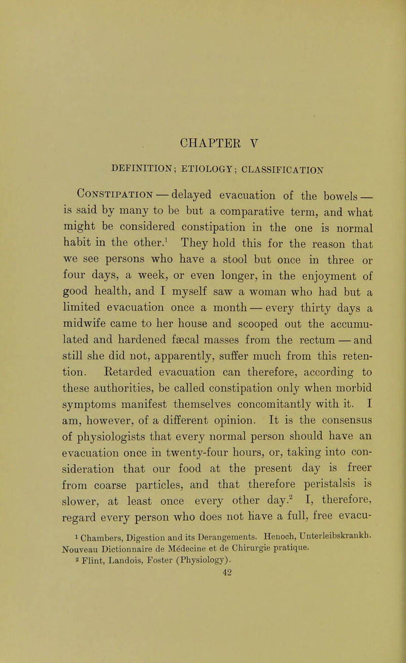 DEFINITION; ETIOLOGY; CLASSIFICATION Constipation — delayed evacuation of the bowels — is said by many to be but a comparative term, and what might be considered constipation in the one is normal habit in the other.^ They hold this for the reason that we see persons who have a stool but once in three or four days, a week, or even longer, in the enjoyment of good health, and I myself saw a woman who had but a limited evacuation once a month — every thirty days a midwife came to her house and scooped out the accumu- lated and hardened faecal masses from the rectum — and still she did not, apparently, suffer much from this reten- tion. Retarded evacuation can therefore, according to these authorities, be called constipation only when morbid symptoms manifest themselves concomitantly with it. I am, however, of a different opinion. It is the consensus of physiologists that every normal person should have an evacuation once in twenty-four hours, or, taking into con- sideration that our food at the present day is freer from coarse particles, and that therefore peristalsis is slower, at least once every other day.^ I, therefore, regard every person who does not have a full, free evacu- 1 Chambers, Digestion and its Derangements. Henoch, Unterleibski-ankh. Nouveau Dictionnaire de Mddecine et de Chirurgie pratique. 2 Flint, Landois, Foster (Physiology).