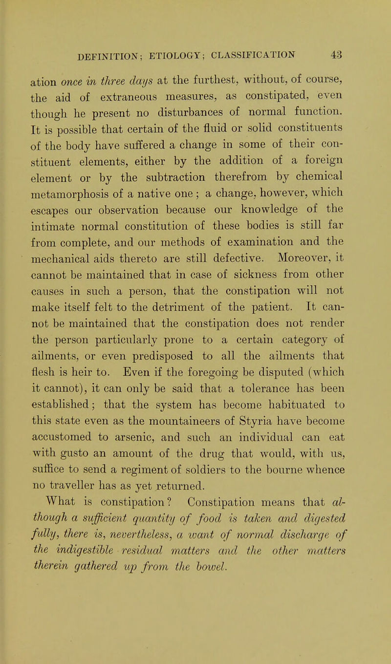 ation once in three days at the furthest, without, of course, the aid of extraneous measures, as constipated, even though he present no disturbances of normal function. It is possible that certain of the fluid or solid constituents of the body have suffered a change in some of their con- stituent elements, either by the addition of a foreign element or by the subtraction therefrom by chemical metamorphosis of a native one ; a change, however, which escapes our observation because our knowledge of the intimate normal constitution of these bodies is still far from complete, and our methods of examination and the mechanical aids thereto are still defective. Moreover, it cannot be maintained that in case of sickness from other causes in such a person, that the constipation will not make itself felt to the detriment of the patient. It can- not be maintained that the constipation does not render the person particularly prone to a certain category of ailments, or even predisposed to all the ailments that flesh is heir to. Even if the foregoing be disputed (which it cannot), it can only be said that a tolerance has been established; that the system has become habituated to this state even as the mountaineers of Styria have become accustomed to arsenic, and such an individual can eat with gusto an amount of the drug that would, with us, suffice to send a regiment of soldiers to the bourne whence no traveller has as yet returned. What is constipation? Constipation means that al- though a sufficient quantity of food is taken and digested fully, there is, nevertheless, a ivant of normal discharge of the indigestible residual matters and the other matters therein gathered iqj from the hoivel.