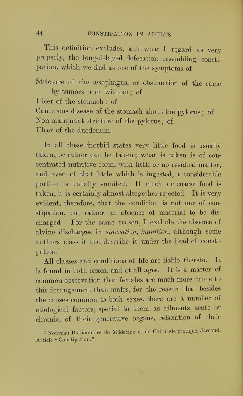 This definition excludes, and what I regard as very properly, the long-delayed defecation resembling consti- pation, which we find as one of the symptoms of Stricture of the aesophagus, or obstruction of the same by tumors from without; of Ulcer of the stomach ; of Cancerous disease of the stomach about the pylorus; of Non-malignant stricture of the pylorus; of Ulcer of the duodenum. In all these morbid states very little food is usually taken, or rather can be taken; what is taken is of con- centrated nutritive form, with little or no residual matter, and even of that little which is ingested, a considerable portion is usually vomited. If much or coarse food is taken, it is certainly almost altogether rejected. It is very evident, therefore, that the condition is not one of con- stipation, but rather an absence of material to be dis- charged. For the same reason, I exclude the absence of alvine discharges in starvation, inanition, although some authors class it and describe it under the head of consti- pation.^ All classes and conditions of life are liable thereto. It is found in both sexes, and at all ages. It is a matter of common observation that females are much more prone to this derangement than males, for the reason that besides the causes common to both sexes, there are a number of etiological factors, special to them, as ailments, acute or chronic, of their generative organs, relaxation of their 1 Nouveau Dictionnaire de Medecine et de Chirurgie pratique, Jaccoud. Article Constipation.