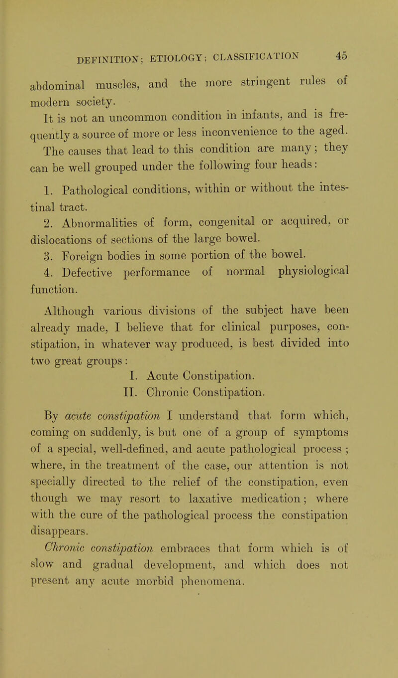 abdominal muscles, and the more stringent rules of modern society. It is not an uncommon condition in infants, and is fre- quently a source of more or less inconvenience to the aged. The causes that lead to this condition are many; they can be well grouped under the following four heads: 1. Pathological conditions, within or without the intes- tinal tract. 2. AbnormaHties of form, congenital or acquired, or dislocations of sections of the large bowel. 3. Foreign bodies in some portion of the bowel. 4. Defective performance of normal physiological function. Although various divisions of the subject have been already made, I believe that for clinical purposes, con- stipation, in whatever way produced, is best divided into two great groups: I. Acute Constipation. II. Chronic Constipation. By acute constipation I understand that form which, coming on suddenly, is but one of a group of symptoms of a special, well-defined, and acute pathological process ; where, in the treatment of the case, our attention is not specially directed to the relief of the constipation, even though we may resort to laxative medication; where with the cure of the pathological process the constipation disappears. Chronic constipation embraces that form which is of slow and gradual development, and which does not present any acute morbid phenomena.