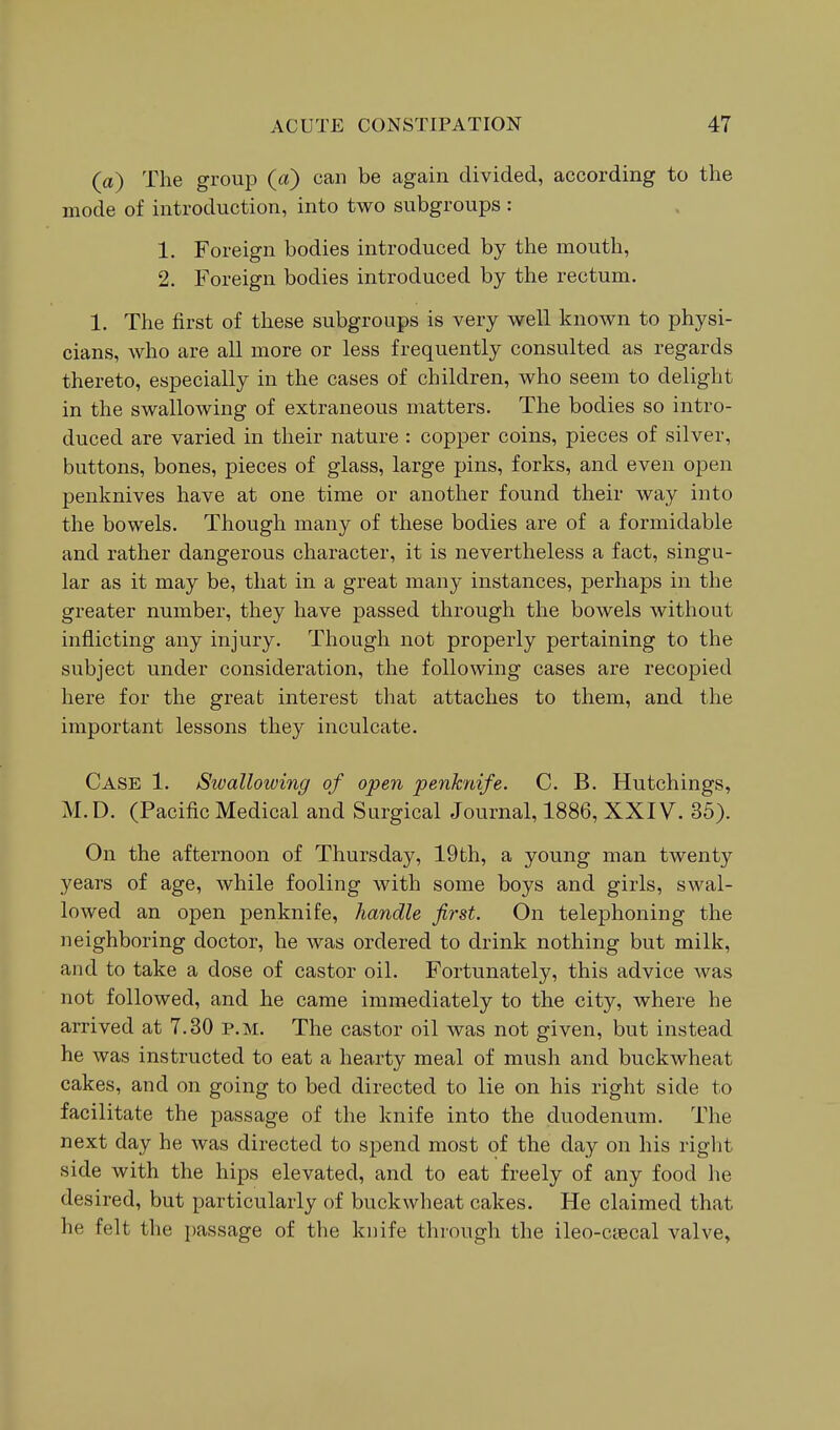 (a) The group (a) can be again divided, according to the mode of introduction, into two subgroups: 1. Foreign bodies introduced by the mouth, 2. Foreign bodies introduced by the rectum. 1. The first of these subgroups is very well known to physi- cians, who are all more or less frequently consulted as regards thereto, especially in the cases of children, who seem to delight in the swallowing of extraneous matters. The bodies so intro- duced are varied in their nature : copper coins, pieces of silver, buttons, bones, pieces of glass, large pins, forks, and even open penknives have at one time or another found their way into the bowels. Though many of these bodies are of a formidable and rather dangerous character, it is nevertheless a fact, singu- lar as it may be, that in a great many instances, perhaps in the greater number, they have passed through the bowels without inflicting any injury. Though not properly pertaining to the subject under consideration, the following cases are recopied here for the great interest that attaches to them, and the important lessons they inculcate. Case 1. Swallowing of open penknife. C. B. Hutchings, M.D. (Pacific Medical and Surgical Journal, 1886, XXIV. 35). On the afternoon of Thursday, 19th, a young man twenty years of age, while fooling with some boys and girls, swal- lowed an open penknife, handle first. On telephoning the neighboring doctor, he was ordered to drink nothing but milk, and to take a dose of castor oil. Fortunately, this advice was not followed, and he came immediately to the city, where he arrived at 7.30 p.m. The castor oil was not given, but instead he was instructed to eat a hearty meal of mush and buckwheat cakes, and on going to bed directed to lie on his right side to facilitate the passage of the knife into the duodenum. The next day he was directed to spend most of the day on his riglit side with the hips elevated, and to eat freely of any food he desired, but particularly of buckwheat cakes. He claimed that he felt the passage of the knife through the ileo-csecal valve,