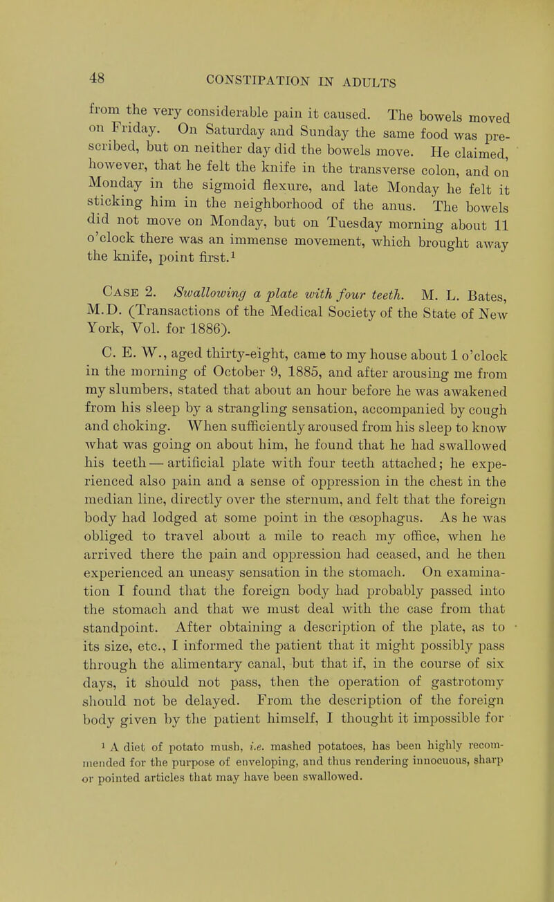 from the very considerable pain it caused. The bowels moved on Friday. On Saturday and Sunday the same food was pre- scribed, but on neither day did the bowels move. He claimed, however, that he felt the knife in the transverse colon, and on Monday in the sigmoid flexure, and late Monday he felt it sticking him in the neighborhood of the anus. The bowels did not move on Monday, but on Tuesday morning about 11 o'clock there was an immense movement, which brought away the knife, point first. ^ Case 2. Swallowing a plate with four teeth. M. L. Bates, M.D. (Transactions of the Medical Society of the State of New York, Vol. for 1886). C. E. W., aged thirty-eight, came to my house about 1 o'clock in the morning of October 9, 1885, and after arousing me fi'om my slumbers, stated that about an hour before he was awakened from his sleep by a strangling sensation, accompanied by cough and choking. When sufficiently aroused from his sleep to know what was going on about him, he found that he had SAvallowed his teeth—artificial plate with four teeth attached; he expe- rienced also pain and a sense of oppression in the chest in the median line, directly over the sternum, and felt that the foreign body had lodged at some point in the oesophagus. As he was obliged to travel about a mile to reach my office, when he arrived there the pain and oppression had ceased, and he then experienced an uneasy sensation in the stomach. On examina- tion I found that the foreign body had probably passed into the stomach and that we must deal with the case from that standpoint. After obtaining a description of the plate, as to its size, etc., I informed the patient that it might possibly pass through the alimentary canal, but that if, in the course of six days, it should not pass, then the operation of gastrotomy sliould not be delayed. From the description of the foreign body given by the patient himself, I thought it impossible for 1 A diet of potato mush, i.e. mashed potatoes, has been highly recom- iiieiided for the purpose of enveloping, and thus rendering innocuous, sharp or pointed articles that may have been swallowed.