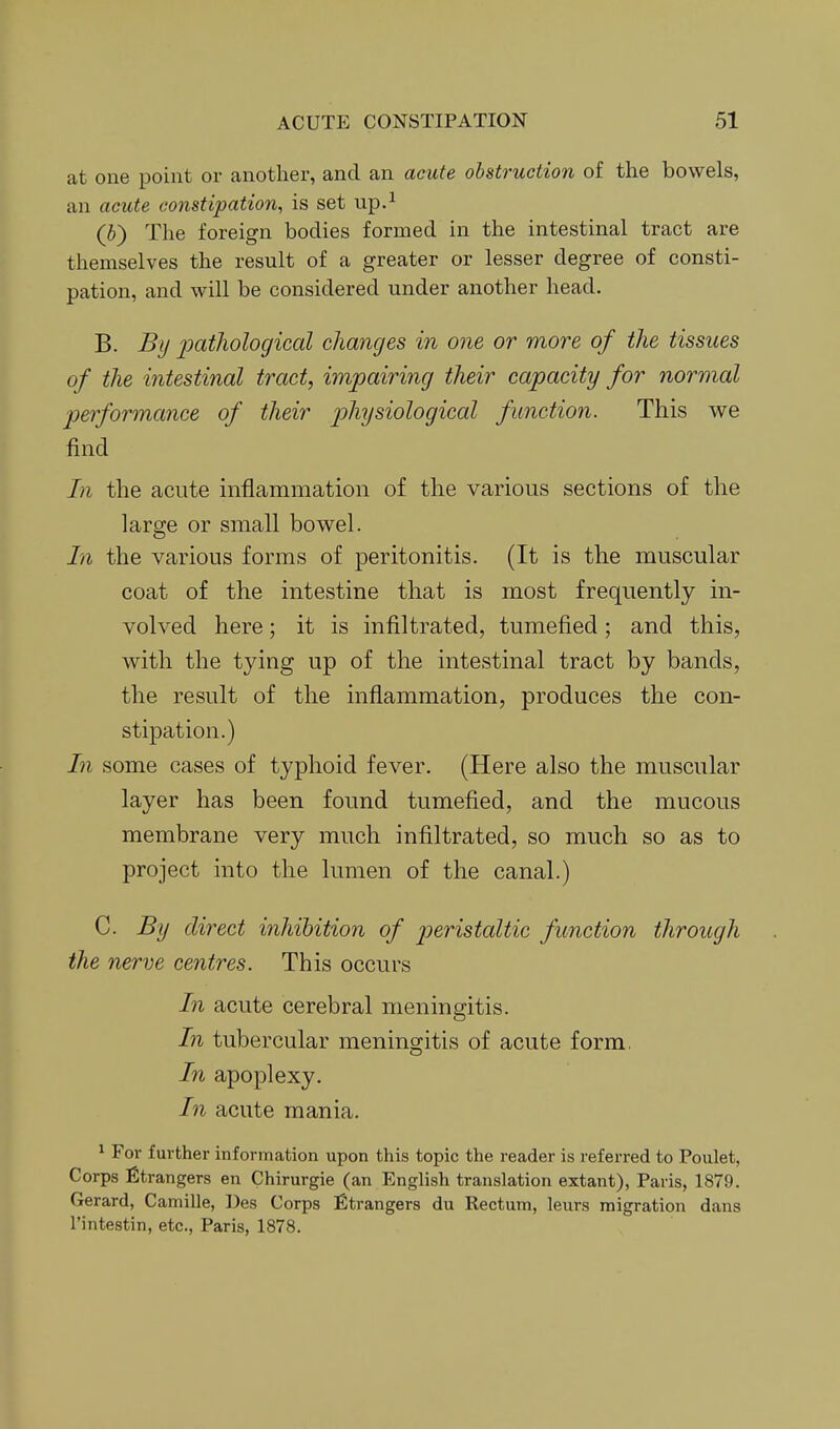 at one point or another, and an acute obstruction of the bowels, an acute constipation, is set up.^ (S) The foreign bodies formed in the intestinal tract are themselves the result of a greater or lesser degree of consti- pation, and will be considered under another head. B. By i^citliolocjical changes in one or more of the tissues of the intestinal tract, impairing their capacity for normal joerformance of their j^^^l/^^ological function. This we find In the acute inflammation of the various sections of the large or small bowel. In the various forms of peritonitis. (It is the muscular coat of the intestine that is most frequently in- volved here; it is infiltrated, tumefied; and this, with the tying up of the intestinal tract by bands, the result of the inflammation, produces the con- stipation.) In some cases of typhoid fever. (Here also the muscular layer has been found tumefied, and the mucous membrane very much infiltrated, so much so as to project into the lumen of the canal.) C. By direct inhibition of peristaltic function through the nerve centres. This occurs In acute cerebral meningitis. In tubercular meningitis of acute form. In apoplexy. I71 acute mania. 1 For further information upon this topic the reader is referred to Poulet, Corps Strangers en Chirurgie (an English translation extant), Paris, 1879. Gerard, Camille, Des Corps Strangers du Rectum, leurs migration dans I'intestin, etc., Paris, 1878.
