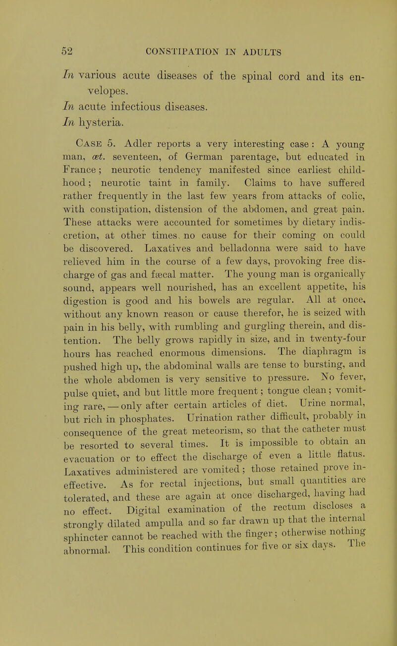 In various acute diseases of the spinal cord and its en- velopes. In acute infectious diseases. In hysteria. Case 5. Adler reports a very interesting case : A young man, cet. seventeen, of German parentage, but educated in France; neurotic tendency manifested since earliest child- hood ; neurotic taint in family. Claims to have suffered rather frequently in the last few years from attacks of colic, with constipation, distension of the abdomen, and great pain. These attacks were accounted for sometimes by dietary indis- cretion, at other times, no cause for their coming on could be discovered. Laxatives and belladonna were said to have relieved him in the course of a few days, provoking free dis- charge of gas and f^cal matter. The young man is organically sound, appears well nourished, has an excellent appetite, his digestion is good and his bowels are regular. All at once, without any known reason or cause therefor, he is seized with pain in his belly, with rumbling and gurgling therein, and dis- tention. The belly grows rapidly in size, and in twenty-four hours has reached enormous dimensions. The diaphragm is pushed high up, the abdominal walls are tense to bursting, and the whole abdomen is very sensitive to pressure. No fever, pulse quiet, and but little more frequent; tongue clean; vomit- ing rare, — only after certain articles of diet. Urine normal, but rich in phosphates. Urination rather difficult, probably in consequence of the great meteorism, so that the catheter must be resorted to several times. It is impossible to obtain an evacuation or to effect the discharge of even a little flatus. Laxatives administered are vomited; those retained prove m- effective. As for rectal injections, but small quantities are tolerated, and these are again at once discharged, having had no effect. Digital examination of the rectum discloses a strongly dilated ampulla and so far drawn up that the internal sphincter cannot be reached with the finger; otherwise nothing abnormal. This condition continues for five or six days. 1 he