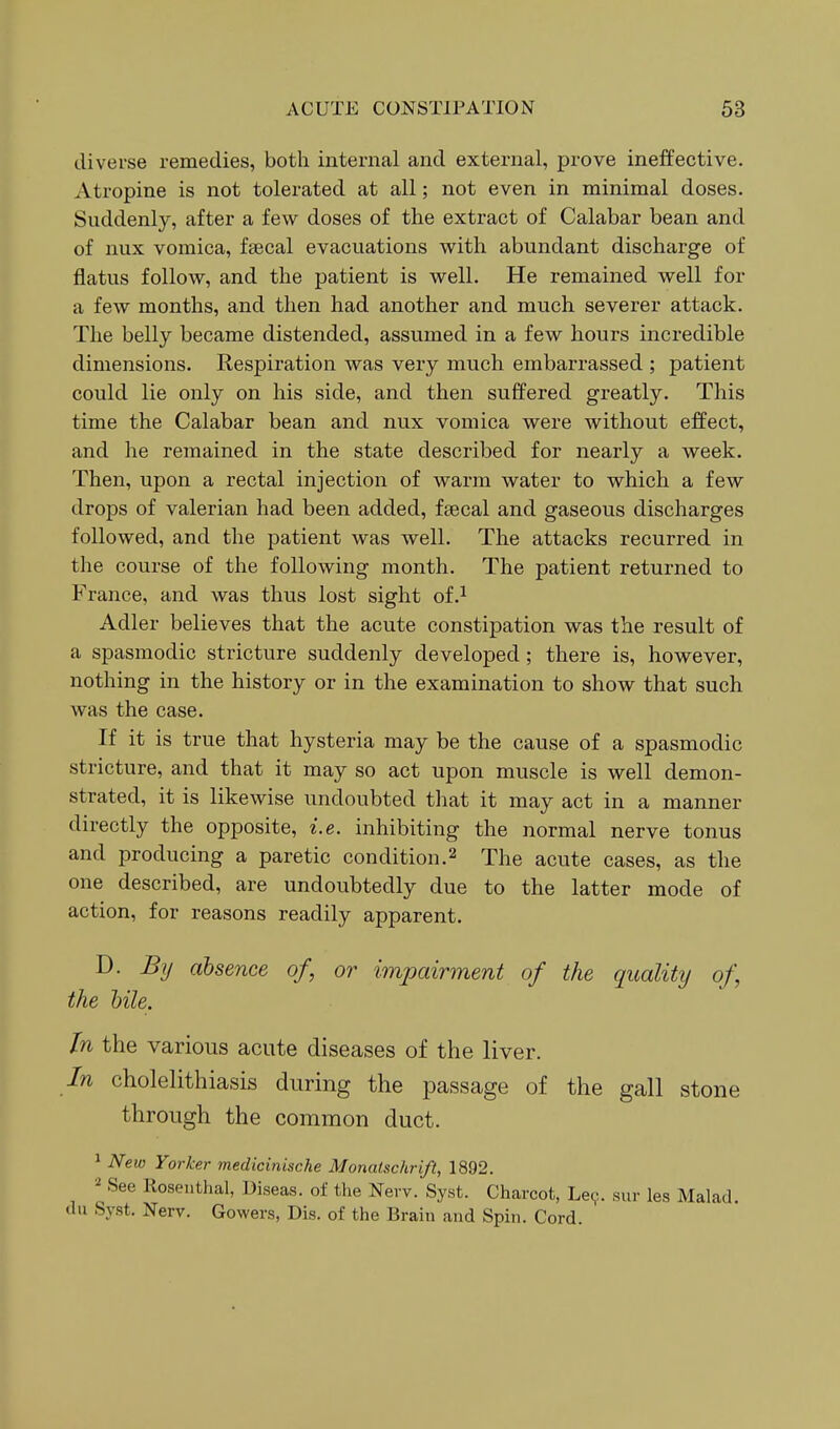 diverse remedies, both internal and external, prove inelfective. Atropine is not tolerated at all; not even in minimal doses. Suddenly, after a few doses of the extract of Calabar bean and of nux vomica, fsecal evacuations with abundant discharge of flatus follow, and the patient is well. He remained well for a few months, and then had another and much severer attack. The belly became distended, assumed in a few hours incredible dimensions. Respiration was very much embarrassed ; patient could lie only on his side, and then suffered greatly. This time the Calabar bean and nux vomica were without effect, and he remained in the state described for nearly a week. Then, upon a rectal injection of warm water to which a few drops of valerian had been added, fsecal and gaseous discharges followed, and the patient was well. The attacks recurred in the course of the following month. The patient returned to France, and was thus lost sight of.^ Adler believes that the acute constipation was the result of a spasmodic stricture suddenly developed ; there is, however, nothing in the history or in the examination to show that such was the case. If it is true that hysteria may be the cause of a spasmodic stricture, and that it may so act upon muscle is well demon- strated, it is likewise undoubted that it may act in a manner directly the opposite, i.e. inhibiting the normal nerve tonus and producing a paretic condition.2 The acute cases, as the one described, are undoubtedly due to the latter mode of action, for reasons readily apparent. D. By absence of, or impairment of the quality of the bile. In the various acute diseases of the liver. In cholelithiasis during the passage of the gall stone through the common duct. ^ New Yorker medicinische Monatschrift, 1892. See Rosenthal, Diseas. of the Nerv. Syst. Charcot, Le(^. sur les Mahad. du Syst. Nerv. Gowers, Dis. of the Brain and Spin. Cord.