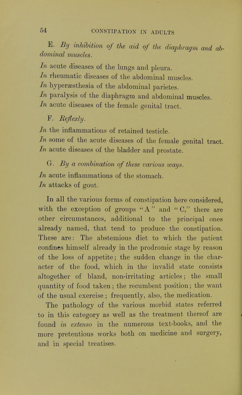 E. By inUUtion of the aid of the diaphragm and ab- dominal muscles. In acute diseases of the lungs and pleura. In rheumatic diseases of the abdominal muscles. In hyperaesthesia of the abdominal parietes. In paralysis of the diaphragm and abdominal muscles. In acute diseases of the female genital tract. F. Refiexly. In the inflammations of retained testicle. In some of the acute diseases of the female genital tract. In acute diseases of the bladder and prostate. G. By a combination of these various loays. In acute inflammations of the stomach. In attacks of gout. In all the various forms of constipation here considered, with the exception of groups A and  C, there are other circumstances, additional to the principal ones already named, that tend to produce the constipation. These are: The abstemious diet to which the patient confines himself already in the prodromic stage by reason of the loss of appetite; the sudden change in the char- acter of the food, which in the invalid state consists altogether of bland, non-irritating articles; the small quantity of food taken; the recumbent position; the want of the usual exercise ; frequently, also, the medication. The pathology of the various morbid states referred to in this category as well as the treatment thereof are found in extenso in the numerous text-books, and the more pretentious works both on medicine and surgery, and in special treatises.