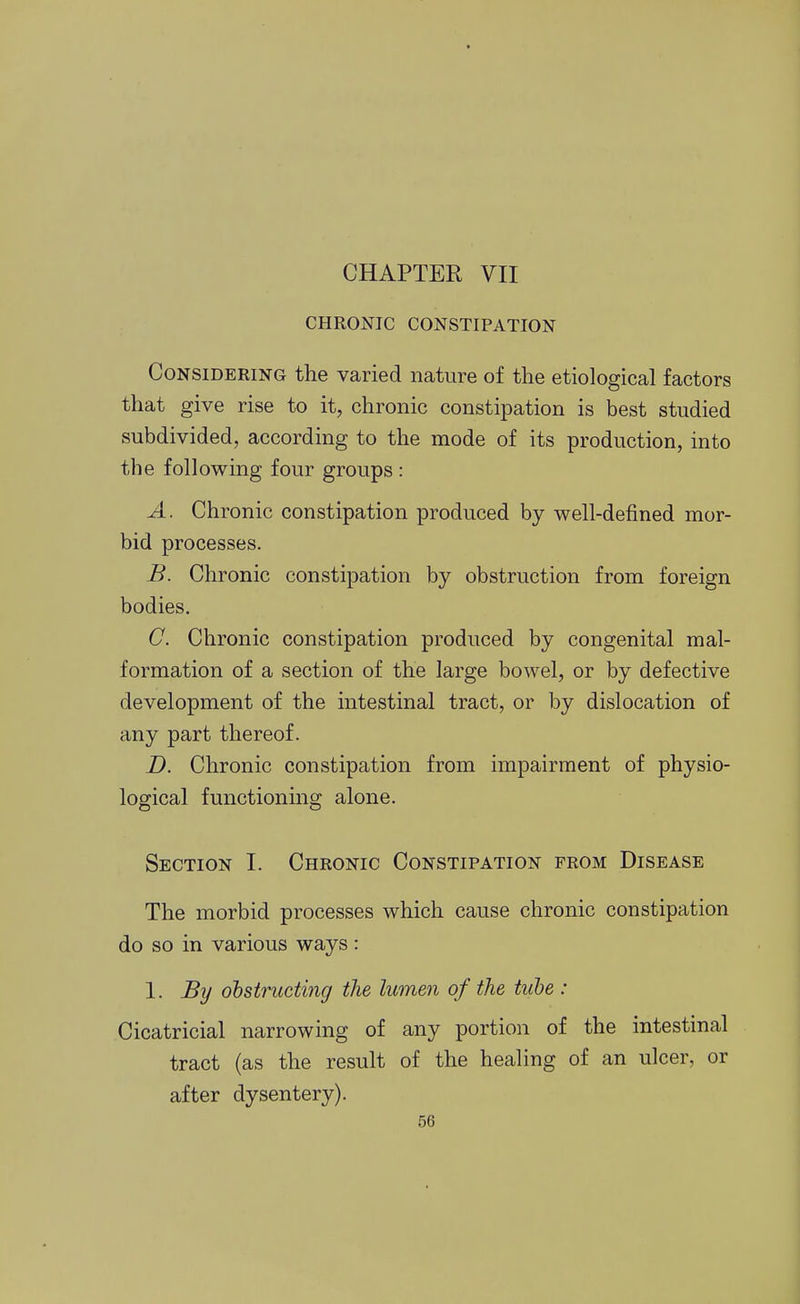 CHAPTER VII CHRONIC CONSTIPATION Considering the varied nature of the etiological factors that give rise to it, chronic constipation is best studied subdivided, according to the mode of its production, into the following four groups : A. Chronic constipation produced by well-defined mor- bid processes. B. Chronic constipation by obstruction from foreign bodies. C. Chronic constipation produced by congenital mal- formation of a section of the large bowel, or by defective development of the intestinal tract, or by dislocation of any part thereof. D. Chronic constipation from impairment of physio- logical functionmg alone. Section I. Chronic Constipation from Disease The morbid processes which cause chronic constipation do so in various ways: 1. By obstructing the lumen of the tube : Cicatricial narrowing of any portion of the intestinal tract (as the result of the healing of an ulcer, or after dysentery).
