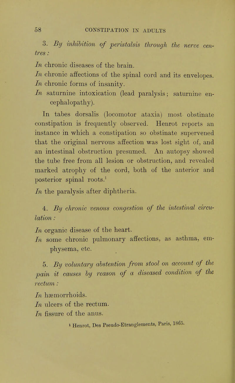 3. By inhibition of peristalsis through the nerve cen- tres : In chronic diseases of the brain. In chronic affections of the spinal cord and its envelopes. In chronic forms of insanity. In saturnine intoxication (lead paralysis; saturnine en- cephalopathy). In tabes dorsalis (locomotor ataxia) most obstinate constipation is frequently observed. Henrot reports an instance in which a constipation so obstinate supervened that the original nervous affection was lost sight of, and an intestinal obstruction presumed. An autopsy shoAved the tube free from all lesion or obstruction, and revealed marked atrophy of the cord, both of the anterior and posterior spinal roots.' In the paralysis after diphtheria. 4. By chronic venous congestion of the intestinal circu- lation : In organic disease of the heart. In some chronic pulmonary affections, as asthma, em- physema, etc. 5. By voluntary abstention from stool on account of the pain it causes by reason of a diseased condition of the rectum: In hsemorrhoids. In ulcers of the rectum. In fissure of the anus. 1 Henrot, Des Pseudo-Etrangleinents, Paris, 1865.