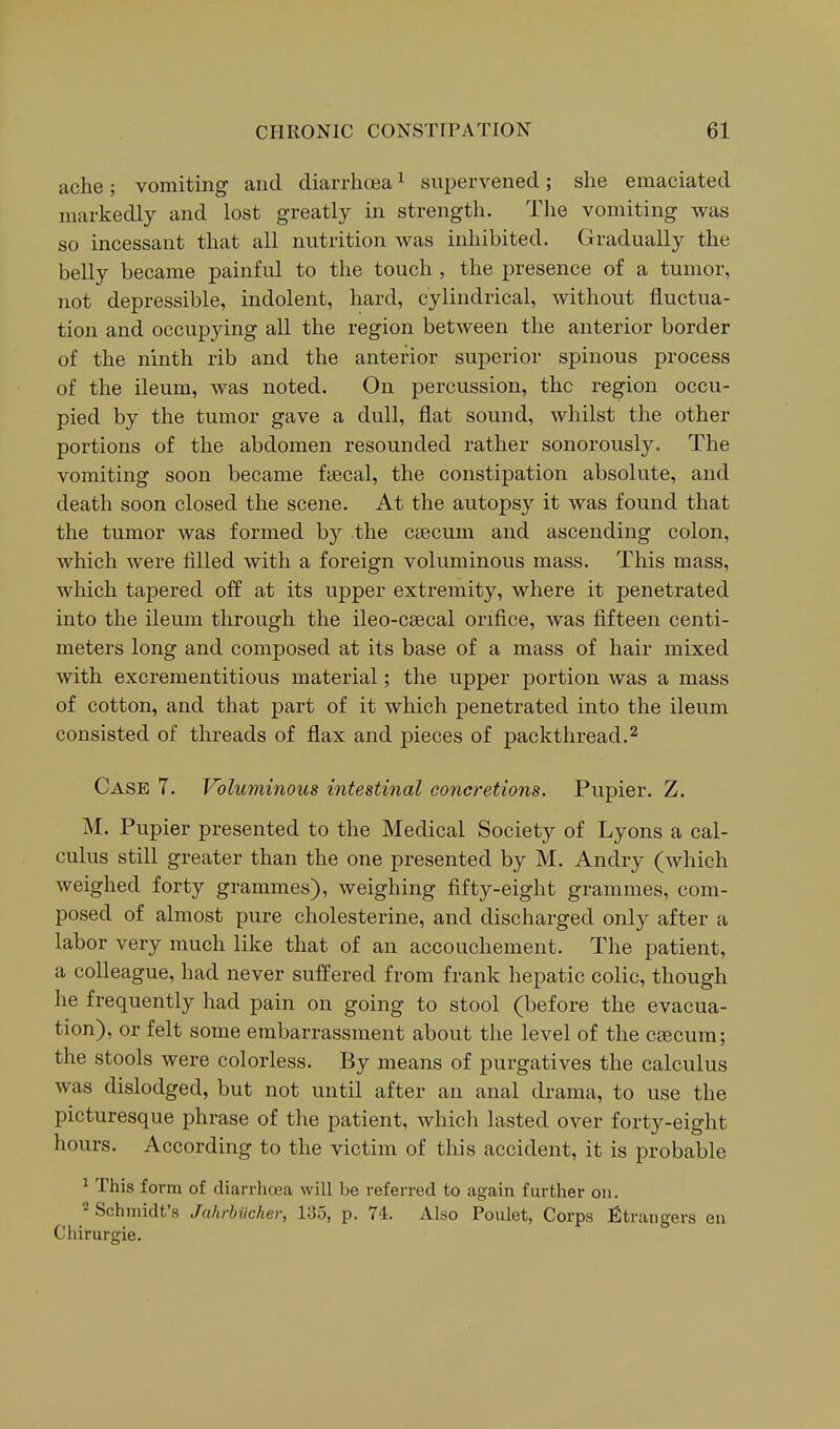 ache; vomiting and diarrhoea ^ supervened; she emaciated markedly and lost greatly in strength. The vomiting was so incessant that all nutrition was inhibited. Gradually the belly became painful to the touch, the presence of a tumor, not depressible, indolent, hard, cylindrical, without fluctua- tion and occupying all the region between the anterior border of the ninth rib and the anterior superior spinous process of the ileum, was noted. On percussion, the region occu- pied by the tumor gave a dull, flat sound, whilst the other portions of the abdomen resounded rather sonorously. The vomiting soon became faecal, the constipation absolute, and death soon closed the scene. At the autopsy it was found that the tumor was formed by the csecum and ascending colon, which were filled with a foreign voluminous mass. This mass, which tapered off at its upper extremity, where it penetrated into the ileum through the ileo-csecal orifice, was fifteen centi- meters long and composed at its base of a mass of hair mixed with excrementitious material; the upper portion was a mass of cotton, and that part of it which penetrated into the ileum consisted of threads of flax and pieces of packthread.^ Case 7. Voluminous intestinal concretions. Pupier. Z. M. Pupier presented to the Medical Society of Lyons a cal- culus still greater than the one presented by M. Andry (which weighed forty grammes), weighing fifty-eight grammes, com- posed of almost pure cholesterine, and discharged only after a labor very much like that of an accouchement. The patient, a colleague, had never suffered from frank hepatic colic, though he frequently had pain on going to stool (before the evacua- tion), or felt some embarrassment about the level of the caecum; the stools were colorless. By means of purgatives the calculus was dislodged, but not until after an anal drama, to use the picturesque phrase of tlie patient, which lasted over forty-eight hours. According to the victim of this accident, it is probable ^ This form of diarrhcea will be referred to again further on. 2 Schmidt's Jahrbilcher, 135, p. 74. Also Poulet, Corps Strangers en Chirurgie.