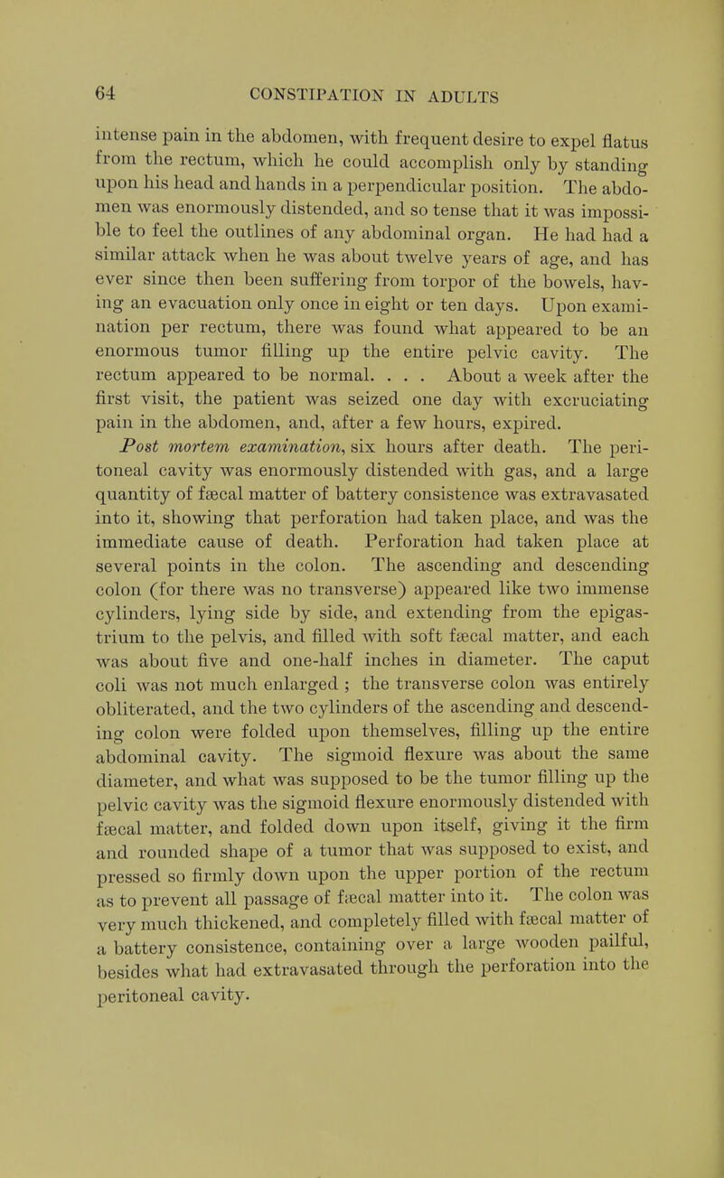 intense pain in the abdomen, with frequent desire to expel flatus from the rectum, which he could accomplish only by standing upon his head and hands in a perpendicular position. The abdo- men was enormously distended, and so tense that it was impossi- ble to feel the outlines of any abdominal organ. He had had a similar attack when he was about twelve years of age, and has ever since then been suffering from torpor of the bowels, hav- ing an evacuation only once in eight or ten days. Upon exami- nation per rectum, there was found what appeared to be an enormous tumor filling up the entire pelvic cavity. The rectum appeared to be normal. . . . About a week after the first visit, the patient was seized one day with excruciating pain in the abdomen, and, after a few hours, expired. Post mortem examination^ six hours after death. The peri- toneal cavity was enormously distended with gas, and a large quantity of fsecal matter of battery consistence was extravasated into it, showing that perforation had taken place, and was the immediate cause of death. Perforation had taken place at several points in the colon. The ascending and descending colon (for there was no transverse) appeared like two immense cylinders, lying side by side, and extending from the epigas- trium to the pelvis, and filled with soft fsecal matter, and each was about five and one-half inches in diameter. The caput coli was not much enlarged ; the transverse colon was entirely obliterated, and the two cylinders of the ascending and descend- ing colon were folded upon themselves, filling up the entire abdominal cavity. The sigmoid flexure was about the same diameter, and what was supposed to be the tumor filling up the pelvic cavity was the sigmoid flexure enormously distended with fcBcal matter, and folded down upon itself, giving it the firm and rounded shape of a tumor that was supposed to exist, and pressed so firmly down upon the upper portion of the rectum as to prevent all passage of ftecal matter into it. The colon was very much thickened, and completely filled with fiecal matter of a battery consistence, containing over a large wooden pailful, besides what had extravasated through the perforation into the peritoneal cavity.