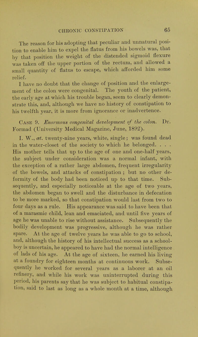 The reason for his adopting that peculiar and unnatural posi- tion to enable him to expel the flatus from his bowels was, that by that position the weight of the distended sigmoid flexure was taken off the upper portion of the rectum, and allowed a small quantity of flatus to escape, which afforded him some relief. I have no doubt that the change of position and the enlarge- ment of the colon were congenital. The youth of the patient, the early age at which his trouble began, seem to clearly demon- strate this, and, although we have no history of constipation to his twelfth year, it is more from ignorance or inadvertence. Case 9. Enormous congenital development of the colon. Dr. Formad (University Medical Magazine, June, 1892). I. W., cet. twenty-nine years, white, single; was found dead in the water-closet of the society to which he belonged. . . . His mother tells that up to the age of one and one-half years, the subject under consideration was a normal infant, with the exception of a rather large abdomen, frequent irregularity of the bowels, and attacks of constipation ; but no other de- formity of the body had been noticed up to that time. Sub- sequently, and especially noticeable at the age of two years, the abdomen began to swell and the disturbance in defecation to be more marked, so that constipation would last from two to four days as a rule. His appearance was said to have been that of a marasmic child, lean and emaciated, and until five years of age he was unable to rise without assistance. Subsequently the bodily development was progressive, although he was rather spare. At the age of twelve years he was able to go to school, and, although the history of his intellectual success as a school- boy is uncertain, he appeared to have had the normal intelligence of lads of his age. At the age of sixteen, he earned his living at a foundry for eighteen months at continuous work. Subse- quently he worked for several years as a laborer at an oil refinery, and while his work was uninterrupted during this period, his parents say that he was subject to habitual constipa- tion, said to last as long as a whole month at a time, although