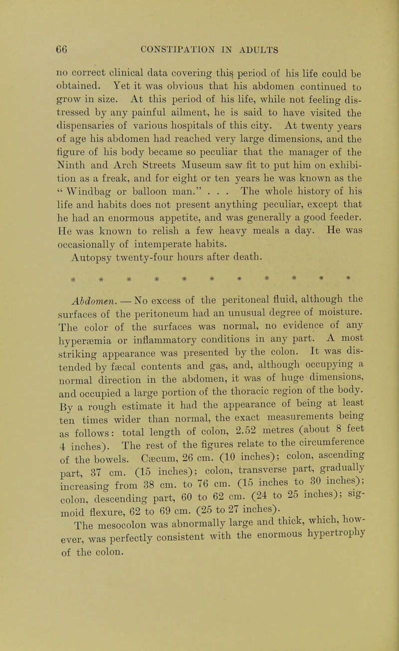 no correct clinical data covering thi^ period of his life could be obtained. Yet it was obvious that his abdomen continued to grow in size. At this period of his life, while not feeling dis- tressed by any painful ailment, he is said to have visited the dispensaries of various hospitals of this city. At twenty years of age his abdomen had reached very large dimensions, and the figure of his body became so peculiar that the manager of the Ninth and Arch Streets Museum saw fit to put him on exhibi- tion as a freak, and for eight or ten years he was known as the  Windbag or balloon man. . . . The whole history of his life and habits does not present anything peculiar, except that he had an enormous appetite, and was generally a good feeder. He was known to relish a few heavy meals a day. He was occasionally of intemperate habits. Autopsy twenty-four hours after death. Abdomen. — No excess of the peritoneal fluid, although the surfaces of the peritoneum had an unusual degree of moisture. The color of the surfaces was normal, no evidence of any hyperemia or inflammatory conditions in any part. A most striking appearance was presented by the colon. It was dis- tended by fjecal contents and gas, and, although occupying a normal direction in the abdomen, it was of huge dimensions, and occupied a large portion of the thoracic region of the body. By a rough estimate it had the appearance of being at least ten times wider than normal, the exact measurements being as follows: total length of colon, 2.52 metres (about 8 feet 4 inches). The rest of the figures relate to the circumference of the bowels. Cificum, 26 cm. (10 inches); colon, ascending part, 37 cm. (15 inches); colon, transverse part, gradually increasing from 38 cm. to 76 cm. (15 inches to 30 inches); colon, descending part, 60 to 62 cm. (24 to 25 inches); sig- moid flexure, 62 to 69 cm. (25 to 27 inches). The mesocolon was abnormally large and thick, which, how- ever, was perfectly consistent with the enormous hypertrophy of the colon.