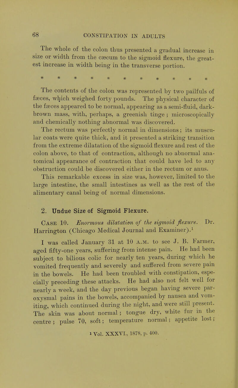 The whole of the colon thus presented a gradual increase in size or width from the csecum to the sigmoid flexure, the great- est increase in width being in the transverse portion. *********** The contents of the colon was represented by two pailfuls of fceces, which weighed forty pounds. The physical character of the fffices appeared to be normal, appearing as a semi-fluid, dark- brown mass, with, perhaps, a greenish tinge ; microscopically and chemically nothing abnormal was discovered. The rectum was perfectly normal in dimensions; its muscu- lar coats were quite thick, and it presented a striking transition from the extreme dilatation of the sigmoid flexure and rest of the colon above, to that of contraction, althougli no abnormal ana- tomical appearance of contraction that could have led to any obstruction could be discovered either in the rectum or anus. This remarkable excess in size was, however, limited to the large intestine, the small intestines as well as the rest of the alimentary canal being of normal dimensions. 2. Undue Size of Sigmoid Flexure. Case 10. Miormous dilatation of the sigmoid flexure. Dr. Harrington (Chicago Medical Journal and Examiner).^ I was called January 31 at 10 a.m. to see J. B. Farmer, aged fifty-one years, suffering from intense pain. He had been subject to bilious colic for nearly ten years, during which he vomited frequently and severely and suffered from severe pain in the bowels. He had been troubled with constipation, espe- cially preceding these attacks. He had also not felt well for nearly a week, and the day previous began having severe par- oxysmal pains in the bowels, accompanied by nausea and vom- iting, which continued during the night, and were still present. The skin was about normal; tongue dry, white fur in the centre; pulse 70, soft; temperature normal; appetite lost; 1 Vol. XXXVL, 1878, p. 400.