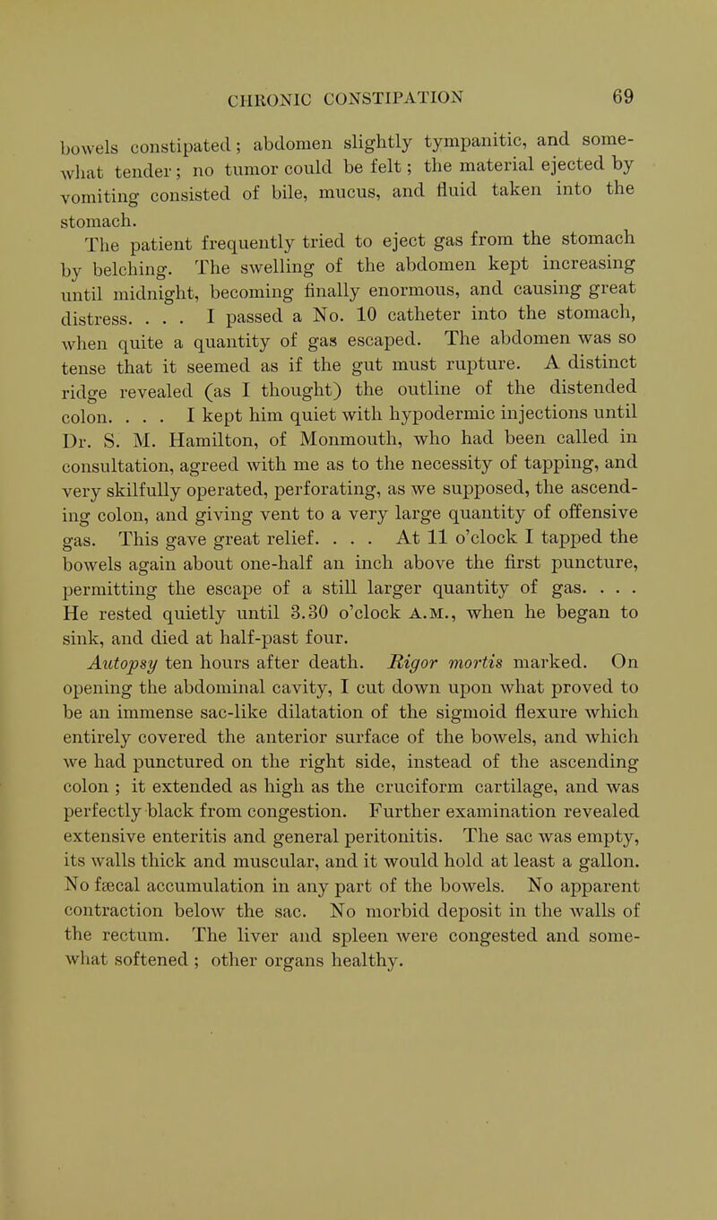 bowels constipated; abdomen slightly tympanitic, and some- Avliat tender; no tumor could be felt; the material ejected by vomiting consisted of bile, mucus, and fluid taken into the stomach. The patient frequently tried to eject gas from the stomach by belching. The swelling of the abdomen kept increasing until midnight, becoming finally enormous, and causing great distress. ... I passed a No. 10 catheter into the stomach, when quite a quantity of gas escaped. The abdomen was so tense that it seemed as if the gut must rupture. A distinct ridge revealed (as I thought) the outline of the distended colon. ... I kept him quiet with hypodermic injections until Dr. S. M. Hamilton, of Monmouth, who had been called in consultation, agreed with me as to the necessity of tapping, and very skilfully operated, perforating, as we supposed, the ascend- ing colon, and giving vent to a very large quantity of offensive gas. This gave great relief. ... At 11 o'clock I tapped the bowels again about one-half an inch above the first puncture, permitting the escape of a still larger quantity of gas. . . . He rested quietly until 3.30 o'clock a.m., when he began to sink, and died at half-past four. Autopsy ten hours after death. Rigor mortis marked. On opening the abdominal cavity, I cut down upon what proved to be an immense sac-like dilatation of the sigmoid flexure which entirely covered the anterior surface of the bowels, and which we had punctured on the right side, instead of the ascending colon ; it extended as high as the cruciform cartilage, and was perfectly black from congestion. Further examination revealed extensive enteritis and general peritonitis. The sac was empty, its walls thick and muscular, and it would hold at least a gallon. No faecal accumulation in any part of the bowels. No apparent contraction below the sac. No morbid deposit in the walls of the rectum. The liver and spleen were congested and some- what softened ; other organs healthy.