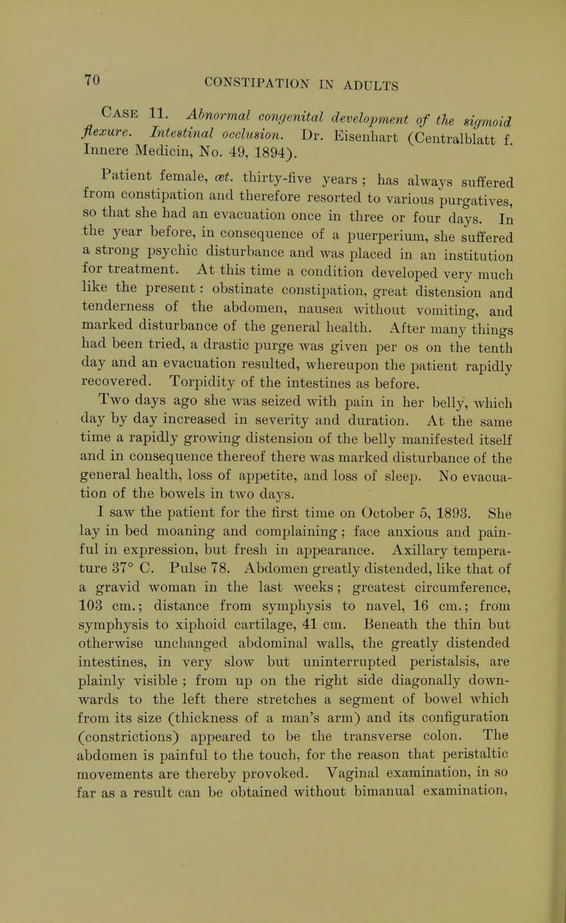 Case 11. Abnormal congenital development of the sic/moid flexure. Intestmal oeclusio7i. Dr. Eisenhart (Centralblatt f Innere Medicin, No. 49, 1894). Patient female, est. thirty-five years ; has always suffered from constipation and therefore resorted to various purgatives, so that she had an evacuation once in three or four days. In the year before, in consequence of a puerperium, she suffered a strong psychic disturbance and was placed in an institution for treatment. At this time a condition developed very much like the present: obstinate constipation, great distension and tenderness of the abdomen, nausea without vomiting, and marked disturbance of the general health. After many things had been tried, a drastic purge was given per os on the tenth day and an evacuation resulted, whereupon the patient rapidly recovered. Torpidity of the intestines as before. Two days ago she was seized with pain in her belly, which day by day increased in severity and duration. At the same time a rapidly growing distension of the belly manifested itself and in consequence thereof there was marked disturbance of the general health, loss of appetite, and loss of sleep. No evacua- tion of the bowels in two days. I saw the patient for the first time on October 5, 1893. She lay in bed moaning and complaining; face anxious and pain- ful in expression, but fresh in appearance. Axillary tempera- ture 37° C. Pulse 78. Abdomen greatly distended, like that of a gravid woman in the last weeks; greatest circumference, 103 cm.; distance from symphysis to navel, 16 cm.; from symphysis to xiphoid cartilage, 41 cm. Beneath the thin but otherwise unchanged abdominal walls, the greatly distended intestines, in very slow but uninterrupted peristalsis, are plainly visible ; from up on the right side diagonally down- wards to the left there stretches a segment of bowel which from its size (thickness of a man's arm) and its configuration (constrictions) appeared to be the transverse colon. The abdomen is painful to the touch, for the reason that peristaltic movements are thereby provoked. Vaginal examination, in so far as a result can be obtained without bimanual examination,