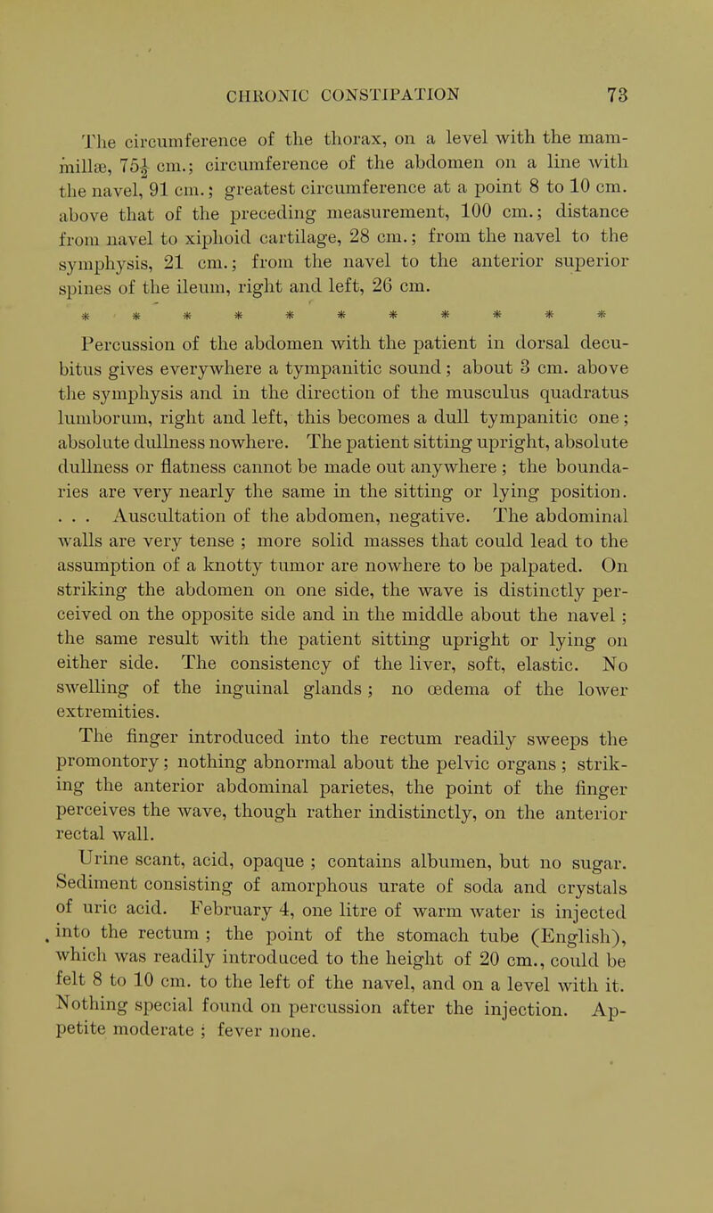 The circumference of the thorax, on a level with the niam- milljB, 75-|- cm.; circumference of the abdomen on a line Avith the navel, 91 cm.; greatest circumference at a point 8 to 10 cm. above that of the preceding measurement, 100 cm.; distance from navel to xiphoid cartilage, 28 cm.; from the navel to the symph3^sis, 21 cm.; from the navel to the anterior superior spines of the ileum, right and left, 26 cm. *********** Percussion of the abdomen with the patient in dorsal decu- bitus gives everywhere a tympanitic sound; about 3 cm. above the symphysis and in the direction of the musculus quadratus lumborum, right and left, this becomes a dull tympanitic one; absolute dullness nowhere. The patient sitting upright, absolute dullness or flatness cannot be made out anywhere ; the bounda- ries are very nearly the same in the sitting or lying position. . . . Auscultation of the abdomen, negative. The abdominal walls are very tense ; more solid masses that could lead to the assumption of a knotty tumor are nowhere to be palpated. On striking the abdomen on one side, the wave is distinctly per- ceived on the opposite side and in the middle about the navel; the same result with the patient sitting upright or lying on either side. The consistency of the liver, soft, elastic. No swelling of the inguinal glands; no oedema of the lower extremities. The finger introduced into the rectum readily sweeps the promontory; nothing abnormal about the pelvic organs ; strik- ing the anterior abdominal parietes, the point of the linger perceives the wave, though rather indistinctly, on the anterior rectal wall. Urine scant, acid, opaque ; contains albumen, but no sugar. Sediment consisting of amorphous urate of soda and crystals of uric acid. February 4, one litre of warm Avater is injected . into the rectum ; the point of the stomach tube (English), which was readily introduced to the height of 20 cm., could be felt 8 to 10 cm. to the left of the navel, and on a level with it. Nothing special found on percussion after the injection. Ap- petite moderate ; fever none.