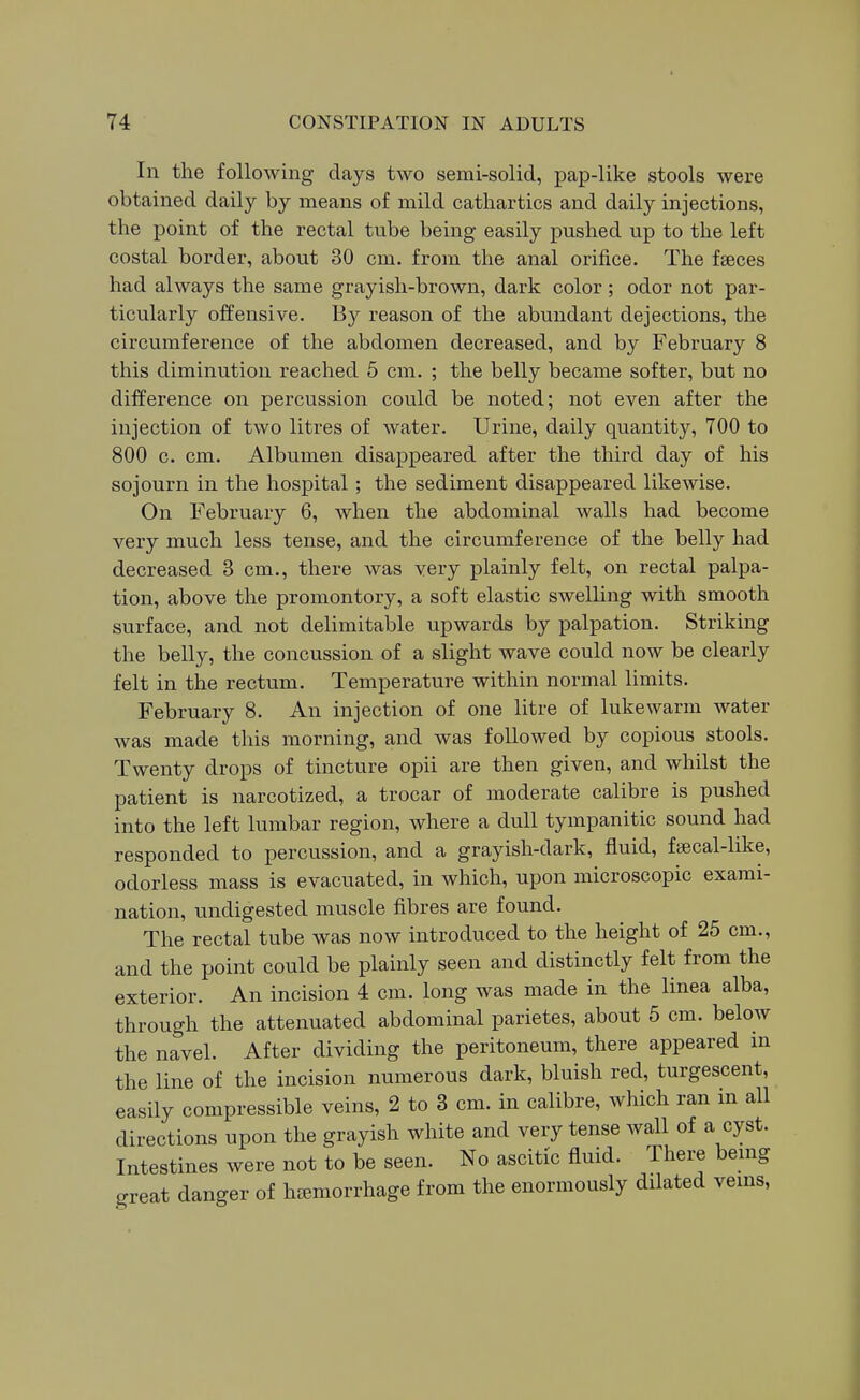 In the following days two semi-solid, pap-like stools were obtained daily by means of mild cathartics and daily injections, the point of the rectal tube being easily pushed up to the left costal border, about 30 cm. from the anal orifice. The faeces had always the same grayish-brown, dark color ; odor not par- ticularly offensive. By reason of the abundant dejections, the circumference of the abdomen decreased, and by February 8 this diminution reached 5 cm. ; the belly became softer, but no difference on percussion could be noted; not even after the injection of two litres of water. Urine, daily quantity, 700 to 800 c. cm. Albumen disappeared after the third day of his sojourn in the hospital; the sediment disappeared likewise. On February 6, when the abdominal walls had become very much less tense, and the circumference of the belly had decreased 3 cm., there was very plainly felt, on rectal palpa- tion, above the promontory, a soft elastic swelling with smooth surface, and not delimitable upwards by palpation. Striking the belly, the concussion of a slight wave could now be clearly felt in the rectum. Temperature within normal limits. February 8. An injection of one litre of lukewarm water was made this morning, and was followed by copious stools. Twenty drops of tincture opii are then given, and whilst the patient is narcotized, a trocar of moderate calibre is pushed into the left lumbar region, where a dull tympanitic sound had responded to percussion, and a grayish-dark, fluid, fsecal-like, odorless mass is evacuated, in which, upon microscopic exami- nation, undigested muscle fibres are found. The rectal tube was now introduced to the height of 25 cm., and the point could be plainly seen and distinctly felt from the exterior. An incision 4 cm. long was made in the linea alba, through the attenuated abdominal parietes, about 5 cm. below the navel. After dividing the peritoneum, there appeared in the line of the incision numerous dark, bluish red, turgescent, easily compressible veins, 2 to 3 cm. in calibre, which ran m all directions upon the grayish white and very tense wall of a cyst. Intestines were not to be seen. No ascitic fluid. There benag great danger of haemorrhage from the enormously dilated veins,
