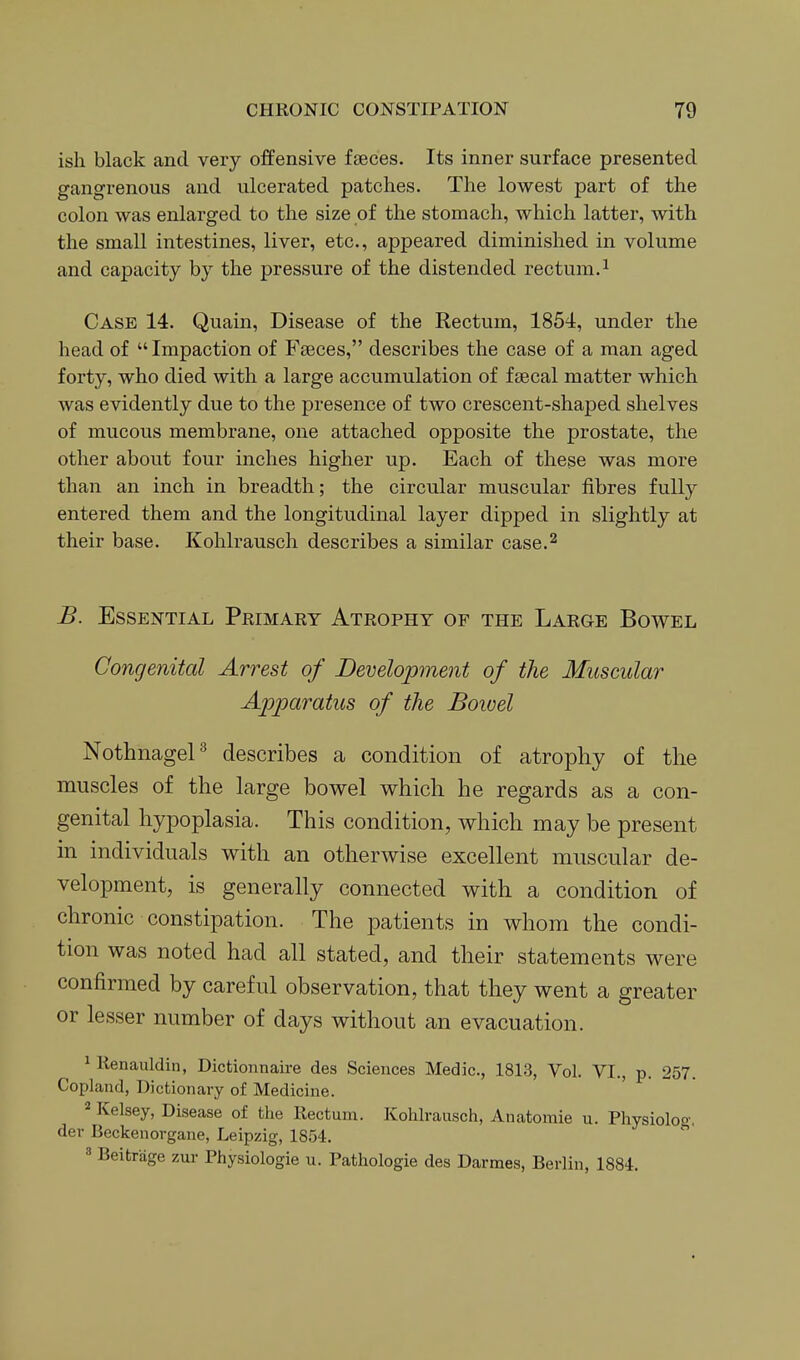ish black and very offensive faeces. Its inner surface presented gangrenous and ulcerated patches. The lowest part of the colon was enlarged to the size of the stomach, which latter, with the small intestines, liver, etc., appeared diminished in volume and capacity by the pressure of the distended rectum.^ Case 14. Quain, Disease of the Rectum, 1854, under the head of Impaction of Fseces, describes the case of a man aged forty, who died with a large accumulation of fsecal matter which was evidently due to the presence of two crescent-shaped shelves of mucous membrane, one attached opposite the prostate, the other about four inches higher up. Each of these was more than an inch in breadth; the circular muscular fibres fully entered them and the longitudinal layer dipped in slightly at their base. Kohlrausch describes a similar case.^ B. Essential Primary Atrophy of the Large Bowel Congenital Arrest of Development of the Muscular Apparatus of the Bowel NothnageP describes a condition of atrophy of the muscles of the large bowel which he regards as a con- genital hypoplasia. This condition, which may be present in individuals with an otherwise excellent muscular de- velopment, is generally connected with a condition of chronic constipation. The patients in whom the condi- tion was noted had all stated, and their statements were confirmed by careful observation, that they went a greater or lesser number of days without an evacuation. ^ Kenauldin, Dictionnaire des Sciences Medic, 1813, Vol. VI., p. 257. Copland, Dictionary of Medicine. 2 Kelsey, Disease of the Rectum. Kohlrausch, Anatomie u. Physioloo-. der Beckenorgane, Leipzig, 1854. 3 Beitrage zur Physiologie u. Pathologie des Darmes, Berlin, 1884.