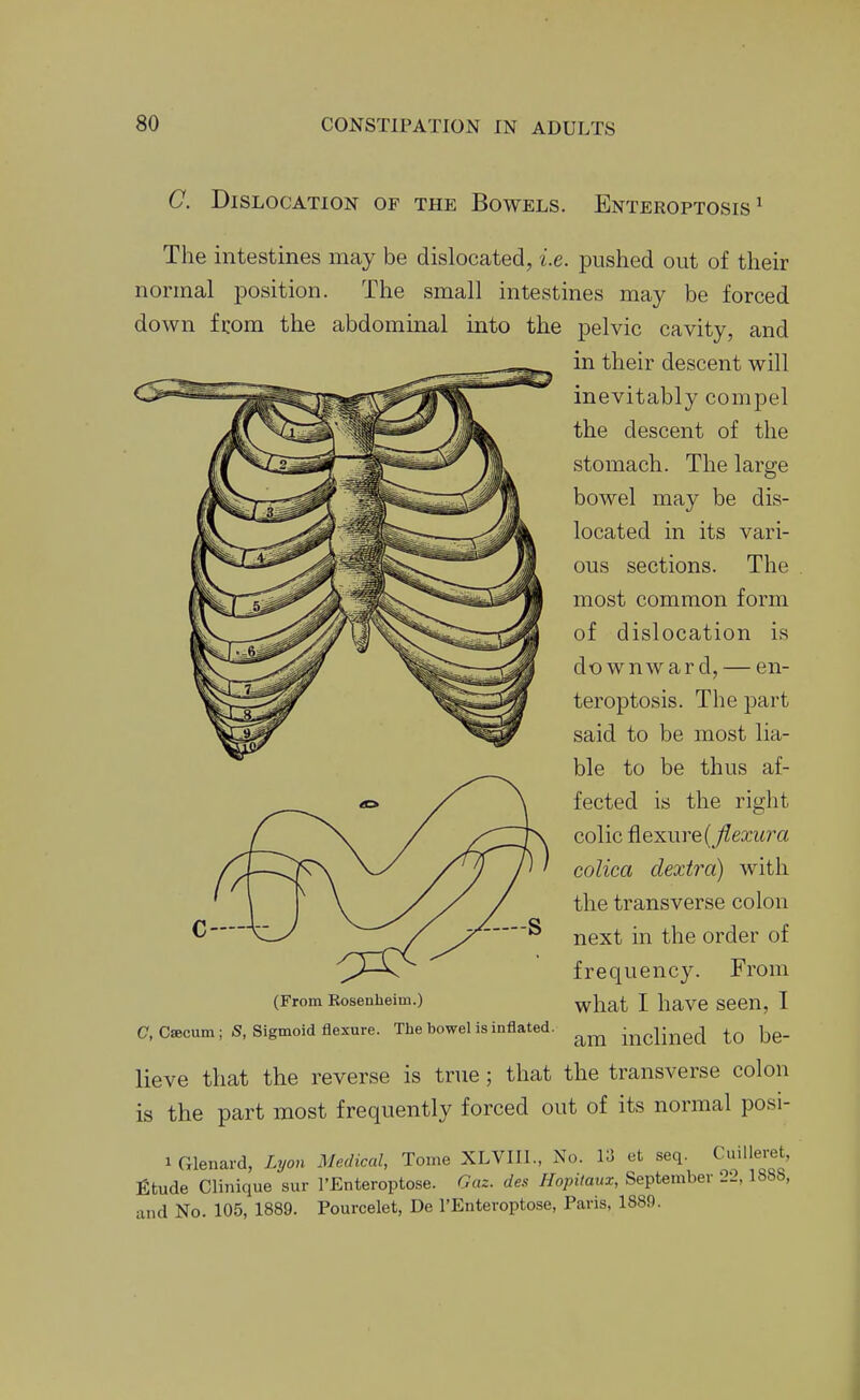 C. Dislocation of the Bowels. Enteroptosis ^ The intestines may be dislocated, i.e. pushed out of their normal position. The small intestines may be forced down fcom the abdominal into the pelvic cavity, and in their descent will inevitably compel the descent of the stomach. The large bowel may be dis- located in its vari- ous sections. The most common form of dislocation is downward, — en- teroptosis. The part said to be most lia- ble to be thus af- fected is the right colic flexure (j^ea;i<ra colica dextra) with the transverse colon next in the order of frequency. From what I have seen, I am inclined to be- (From Eosenheim.) C, Cacum; S, Sigmoid flexure. The bowel is inflated. lieve that the reverse is true; that the transverse colon is the part most frequently forced out of its normal posi- 1 Cxlenard, Lyon Medical, Tome XLVIII., No. 13 et seq. Cuilleret, fitude Clinique sur I'Enteroptose. Gaz. des Hopitaux, September 22,1888, and No. 105, 1889. Pourcelet, De I'Enteroptose, Paris, 1889.