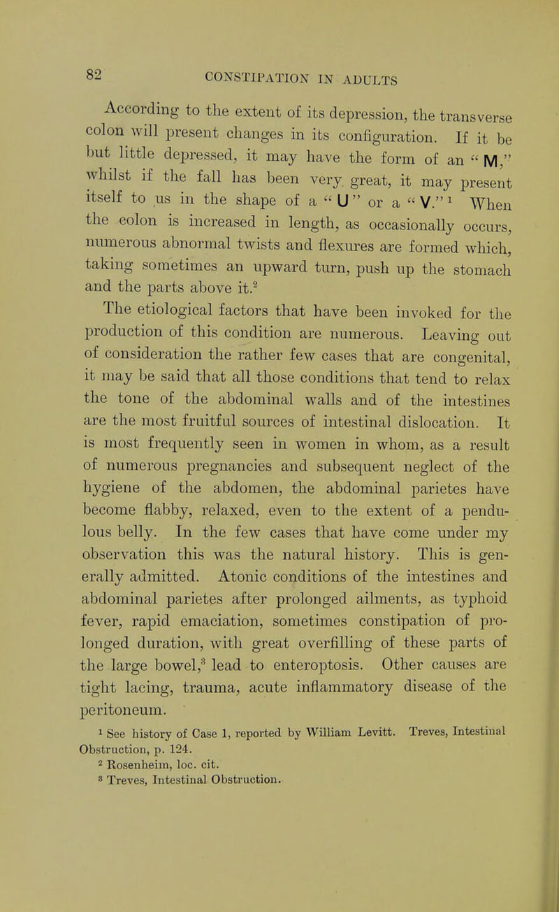 According to the extent of its depression, the transverse colon will i3resent changes in its configuration. If it be but little depressed, it may have the form of an  M, whilst if the fall has been very, great, it may present itself to us in the shape of a  U  or a  V. ^ When the colon is increased in length, as occasionally occurs, numerous abnormal twists and flexures are formed which, taking sometimes an upward turn, push up the stomach and the parts above it.^ The etiological factors that have been invoked for the production of this condition are numerous. Leaving out of consideration the rather few cases that are congenital, it may be said that all those conditions that tend to relax the tone of the abdominal walls and of the intestines are the most fruitful sources of intestinal dislocation. It is most frequently seen in women in whom, as a result of numerous pregnancies and subsequent neglect of the hygiene of the abdomen, the abdominal parietes have become flabby, relaxed, even to the extent of a pendu- lous belly. In the few cases that have come under my observation this was the natural history. This is gen- erally admitted. Atonic conditions of the intestines and abdominal parietes after prolonged ailments, as typhoid fever, rapid emaciation, sometimes constipation of pro- longed duration, with great overfilling of these parts of the large bowel,^ lead to enteroptosis. Other causes are tight lacing, trauma, acute inflammatory disease of the peritoneum. 1 See history of Case 1, reported by William Levitt. Treves, Intestinal Obstruction, p. 124. Rosenheim, loc. cit. 8 Treves, Intestinal Obstruction.