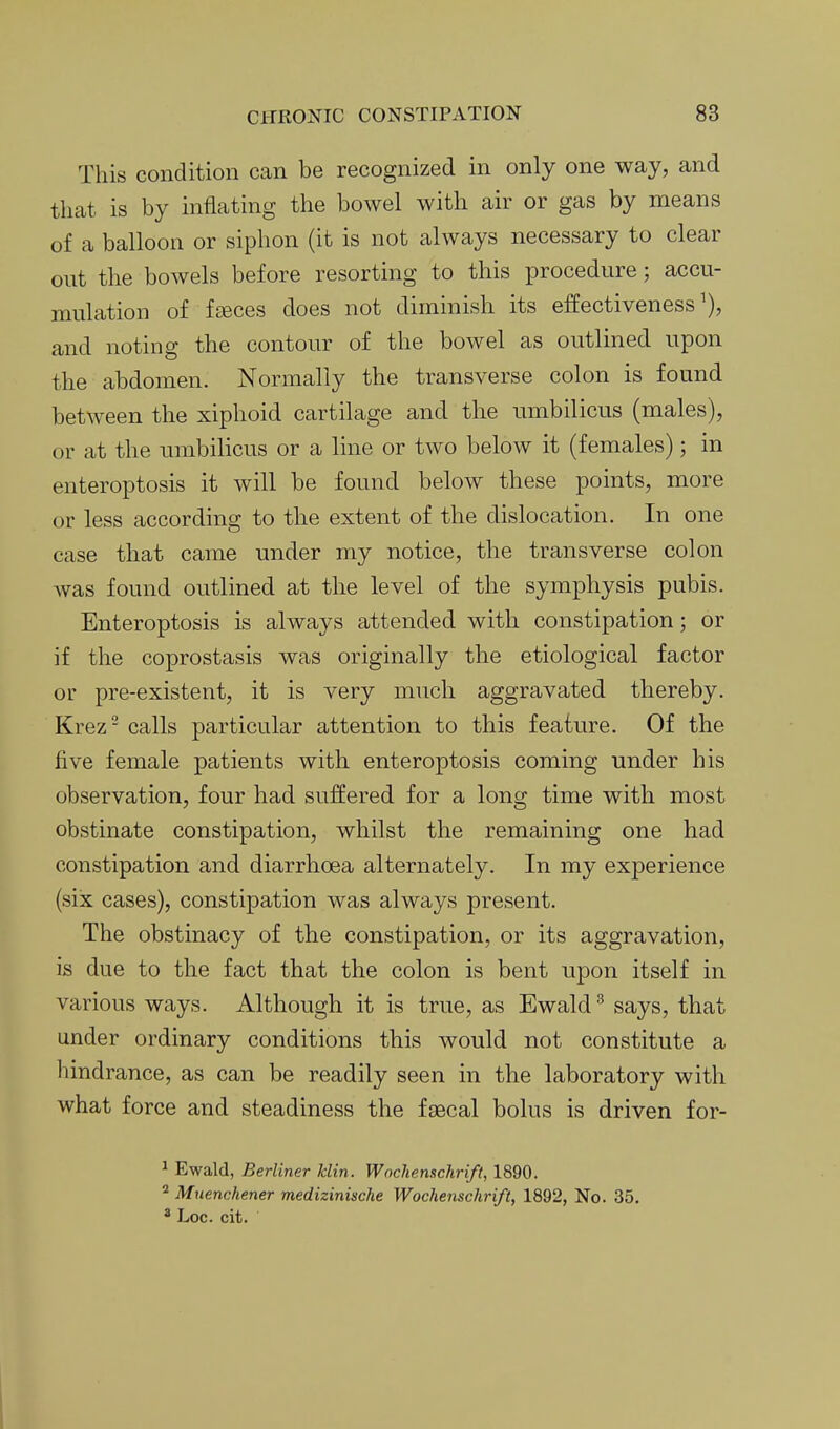 This condition can be recognized in only one way, and that is by inflating the bowel with air or gas by means of a balloon or siphon (it is not always necessary to clear out the bowels before resorting to this procedure; accu- mulation of fseces does not diminish its effectiveness^), and noting the contour of the bowel as outlined upon the abdomen. Normally the transverse colon is found between the xiphoid cartilage and the umbilicus (males), or at the umbilicus or a line or two below it (females); in enteroptosis it will be found below these points, more or less according to the extent of the dislocation. In one case that came under my notice, the transverse colon was found outlined at the level of the symphysis pubis. Enteroptosis is always attended with constipation; or if the coprostasis was originally the etiological factor or pre-existent, it is very much aggravated thereby. Krez- calls particular attention to this feature. Of the five female patients with enteroptosis coming under his observation, four had suffered for a long time with most obstinate constipation, whilst the remaining one had constipation and diarrhoea alternately. In my experience (six cases), constipation was always present. The obstinacy of the constipation, or its aggravation, is due to the fact that the colon is bent upon itself in various ways. Although it is true, as Ewald ^ says, that under ordinary conditions this would not constitute a hindrance, as can be readily seen in the laboratory with what force and steadiness the faecal bolus is driven for- ^ Ewald, Berliner Jclin. Wochenschrift, 1890. 2 Muenchener mediziniscke Wochenschrift, 1892, No. 35. ^ Loc. cit.