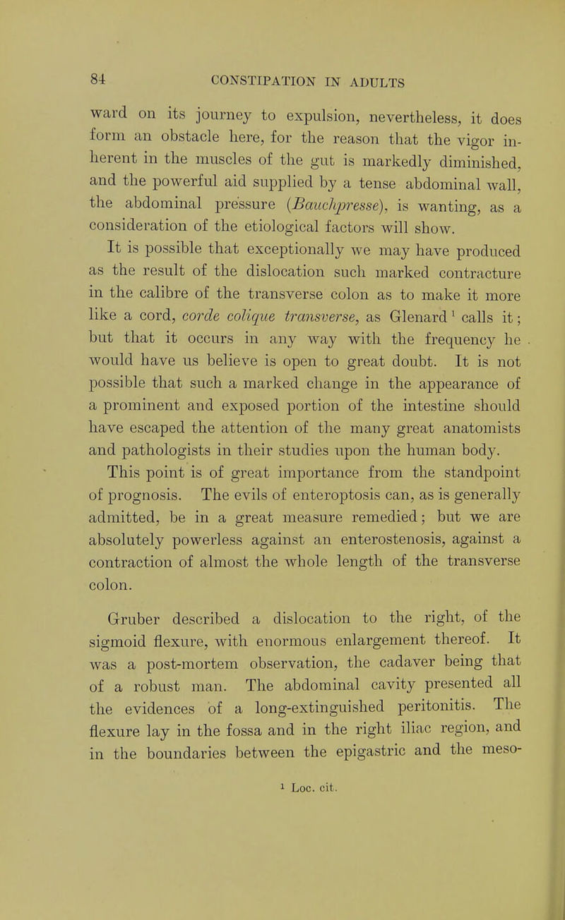 ward on its journey to expulsion, nevertheless, it does form an obstacle here, for the reason that the vigor in- herent in the muscles of the gut is markedly diminished, and the powerful aid supplied by a tense abdominal wall, the abdominal pressure {Baiichjwesse), is wanting, as a consideration of the etiological factors will show. It is possible that exceptionally we may have produced as the result of the dislocation such marked contracture in the calibre of the transverse colon as to make it more like a cord, corde colique transverse, as Glenard ^ calls it; but that it occurs in any way with the frequency he would have us believe is open to great doubt. It is not possible that such a marked change in the appearance of a prominent and exposed portion of the intestine should have escaped the attention of the many great anatomists and pathologists in their studies upon the human body. This point is of great importance from the standpoint of prognosis. The evils of enteroptosis can, as is generally admitted, be in a great measure remedied; but we are absolutely powerless against an enterostenosis, against a contraction of almost the whole length of the transverse colon. Gruber described a dislocation to the right, of the sigmoid flexure, with enormous enlargement thereof. It was a post-mortem observation, the cadaver being that of a robust man. The abdominal cavity presented all the evidences of a long-extinguished peritonitis. The flexure lay in the fossa and in the right iliac region, and in the boundaries between the epigastric and the meso-