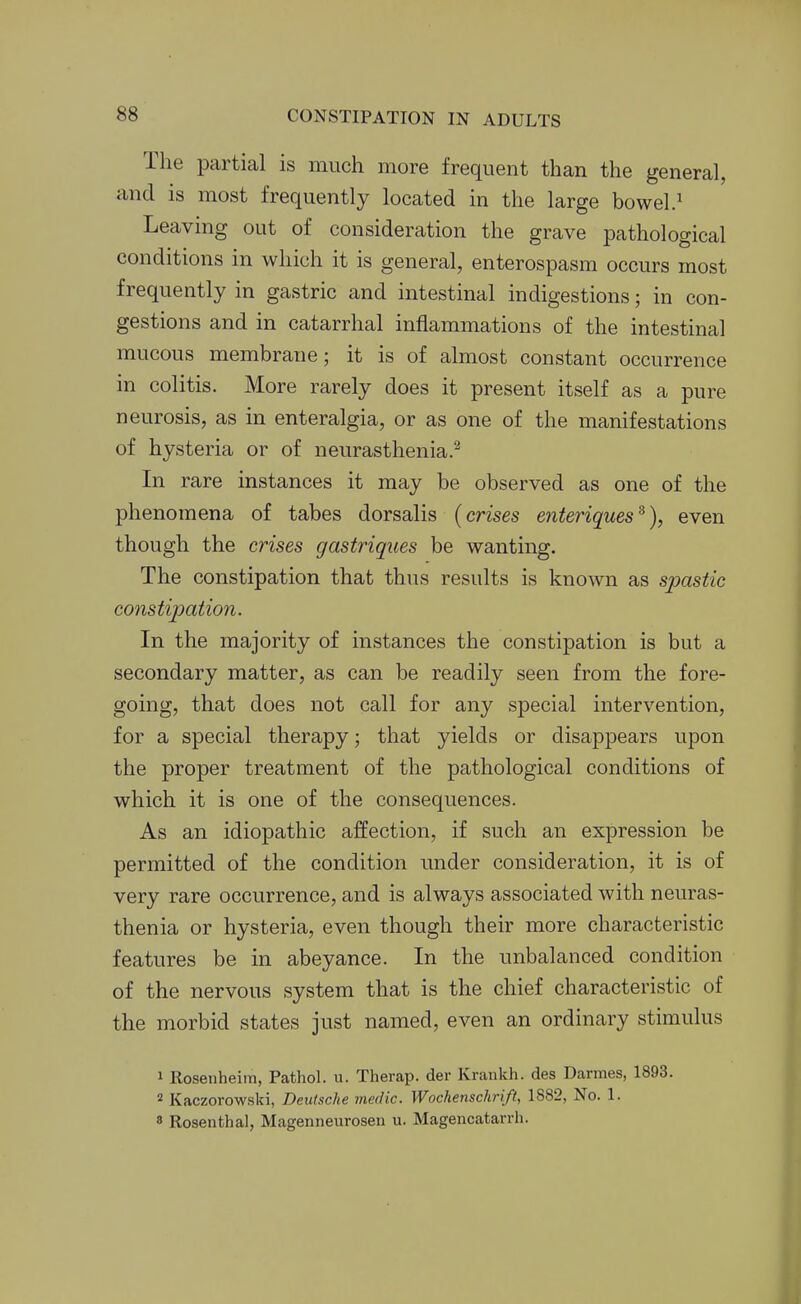 The partial is much more frequent than the general, and is most frequently located in the large bowel.^ Leaving out of consideration the grave pathological conditions in which it is general, enterospasm occurs most frequently in gastric and intestinal indigestions; in con- gestions and in catarrhal inflammations of the intestinal mucous membrane; it is of almost constant occurrence in colitis. More rarely does it present itself as a pure neurosis, as in enteralgia, or as one of the manifestations of hysteria or of neurasthenia.^ In rare instances it may be observed as one of the phenomena of tabes dorsalis (crises enteriques^), even though the crises gastriques be wanting. The constipation that thus results is known as spastic constijoation. In the majority of instances the constipation is but a secondary matter, as can be readily seen from the fore- going, that does not call for any special intervention, for a special therapy; that yields or disappears upon the proper treatment of the pathological conditions of which it is one of the consequences. As an idiopathic affection, if such an expression be permitted of the condition under consideration, it is of very rare occurrence, and is always associated with neuras- thenia or hysteria, even though their more characteristic features be in abeyance. In the unbalanced condition of the nervous system that is the chief characteristic of the morbid states just named, even an ordinary stimulus 1 Rosenheim, Pathol, u. Therap. der Krankh. des Darmes, 1893. 2 Kaczorowski, Deutsche medic. Wochensckrift, 1882, No. 1. 8 Rosenthal, Magenneurosen u. Magencatarrh.