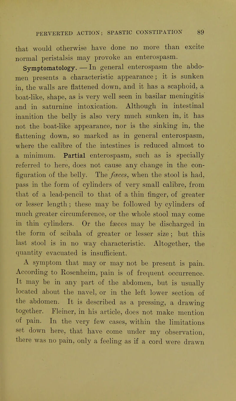 that would otherwise have done no more than excite normal peristalsis may provoke an enterospasm. Symptomatology. — In general enterospasm the abdo- men presents a characteristic appearance; it is sunken in, the walls are flattened down, and it has a scaphoid, a boat-like, shape, as is very well seen in basilar meningitis and in saturnine intoxication. Although in intestinal inanition the belly is also very much sunken in, it has not the boat-like appearance, nor is the sinking in, the flattening down, so marked as in general enterospasm, where the calibre of the intestines is reduced almost to a minimum. Partial enterospasm, such as is specially referred to here, does not cause any change in the con- figuration of the belly. The fceces, when the stool is had, pass in the form of cylinders of very small calibre, from that of a lead-pencil to that of a thin finger, of greater or lesser length; these may be followed by cylinders of much greater circumference, or the whole stool may come in thin cylinders. Or the faeces may be discharged in the form of scibala of greater or lesser size; but this last stool is in no way characteristic. Altogether, the quantity evacuated is insufficient. A symptom that may or may not be present is pain. According to Rosenheim, pain is of frequent occurrence. It may be in any part of the abdomen, but is usually located about the navel, or in the left lower section of the abdomen. It is described as a pressing, a drawing together. Fleiner, in his article, does not make mention of pain. In the very few cases, within the limitations set down here, that have come under my observation, there was no pain, only a feeling as if a cord were drawn