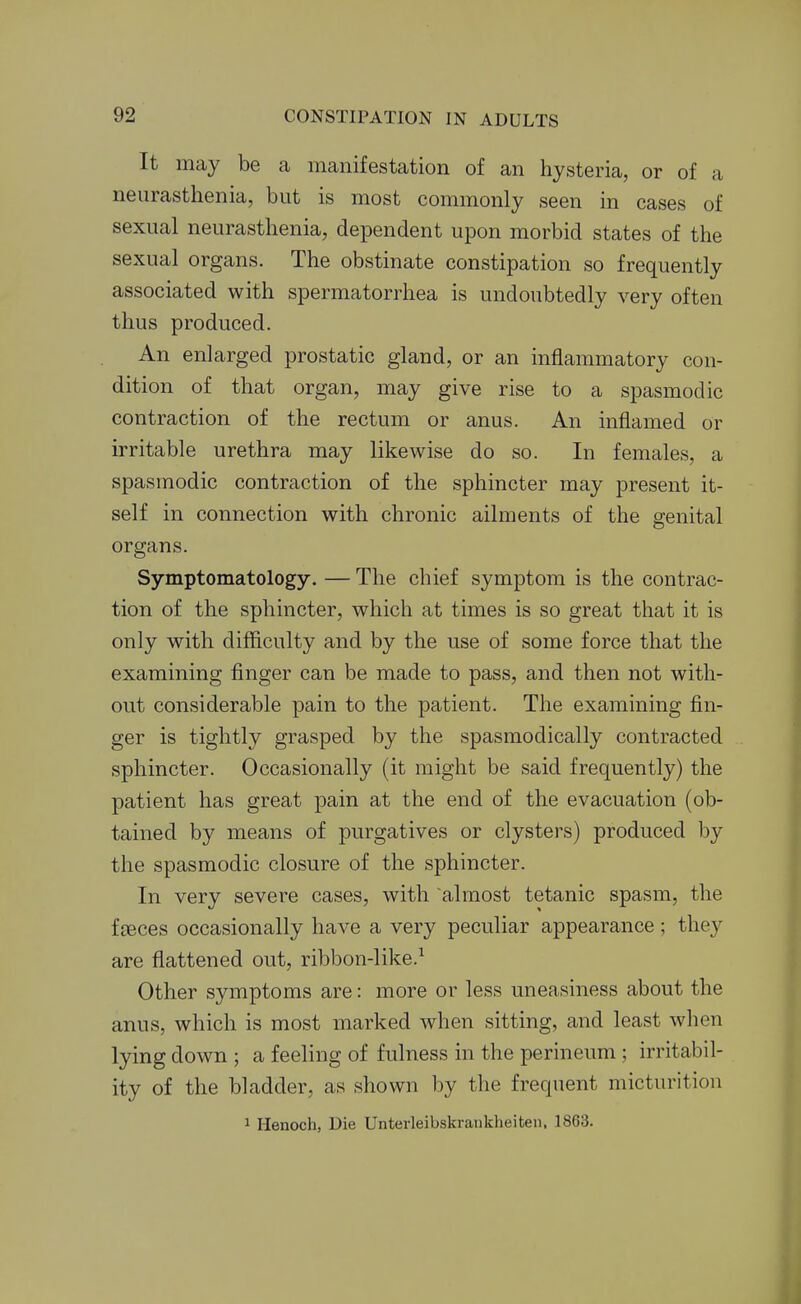 It may be a manifestation of an hysteria, or of a neurasthenia, but is most commonly seen in cases of sexual neurasthenia, dependent upon morbid states of the sexual organs. The obstinate constipation so frequently associated with spermatorrhea is undoubtedly very often thus produced. An enlarged prostatic gland, or an inflammatory con- dition of that organ, may give rise to a spasmodic contraction of the rectum or anus. An inflamed or irritable urethra may likewise do so. In females, a spasmodic contraction of the sphincter may present it- self in connection with chronic ailments of the genital organs. Symptomatology. — The chief symptom is the contrac- tion of the sphincter, which at times is so great that it is only with difficulty and by the use of some force that the examining finger can be made to pass, and then not with- out considerable pain to the patient. The examining fin- ger is tightly grasped by the spasmodically contracted sphincter. Occasionally (it might be said frequently) the patient has great pain at the end of the evacuation (ob- tained by means of purgatives or clysters) produced by the spasmodic closure of the sphincter. In very severe cases, with almost tetanic spasm, the fceces occasionally have a very peculiar appearance ; they are flattened out, ribbon-like.^ Other symptoms are: more or less uneasiness about the anus, which is most marked when sitting, and least when lying down ; a feeling of fulness in the perineum ; irritabil- ity of the bladder, as shown by the frequent micturition 1 Henoch, Die Unterleibskraukheiten, 1863.